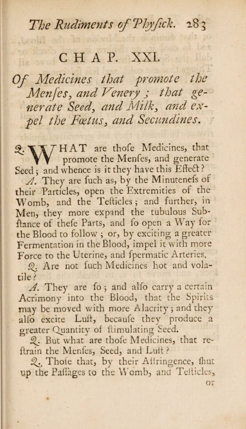 m\ • * } CHAP. XXI. Of Medicines that promote the Menfes, and Venery j that ge¬ nerate Seed, and Milk, and ex¬ pel the Foetus, and Secundines. %XXlHAT are thofe Medicines, that YV promote the Menfes, and generate Seed ; and whence is it they have this Effeft ? yj. They are fuch as, by the Minutenefs of their Particles, open the Extremities of the Womb, and the Tefticles; and further, in Men, they more expand the tubulous Sub- fiance of thefe Parts, and fo open a Way for the Blood to follow ; or, by exciting a greater Fermentation in the Blood, impel it with more Force to the Uterine, and fpermatic Arteries. £f Are not fuch Medicines hot and vola¬ tile ? A. They are fo ; and alfo carry a certain Acrimony into the Blood, that the Spirits may be moved with more Alacrity \ and they alfo excite Luft, becaufe they produce a greater Quantity of ftimulating Seed. But what are thofe Medicines, that re- ftrain the Menfes, Seed, and Lull ? ^ Thole that, by their Aliringence, fhut up the Pafiages to the Womb, and Telticles, or