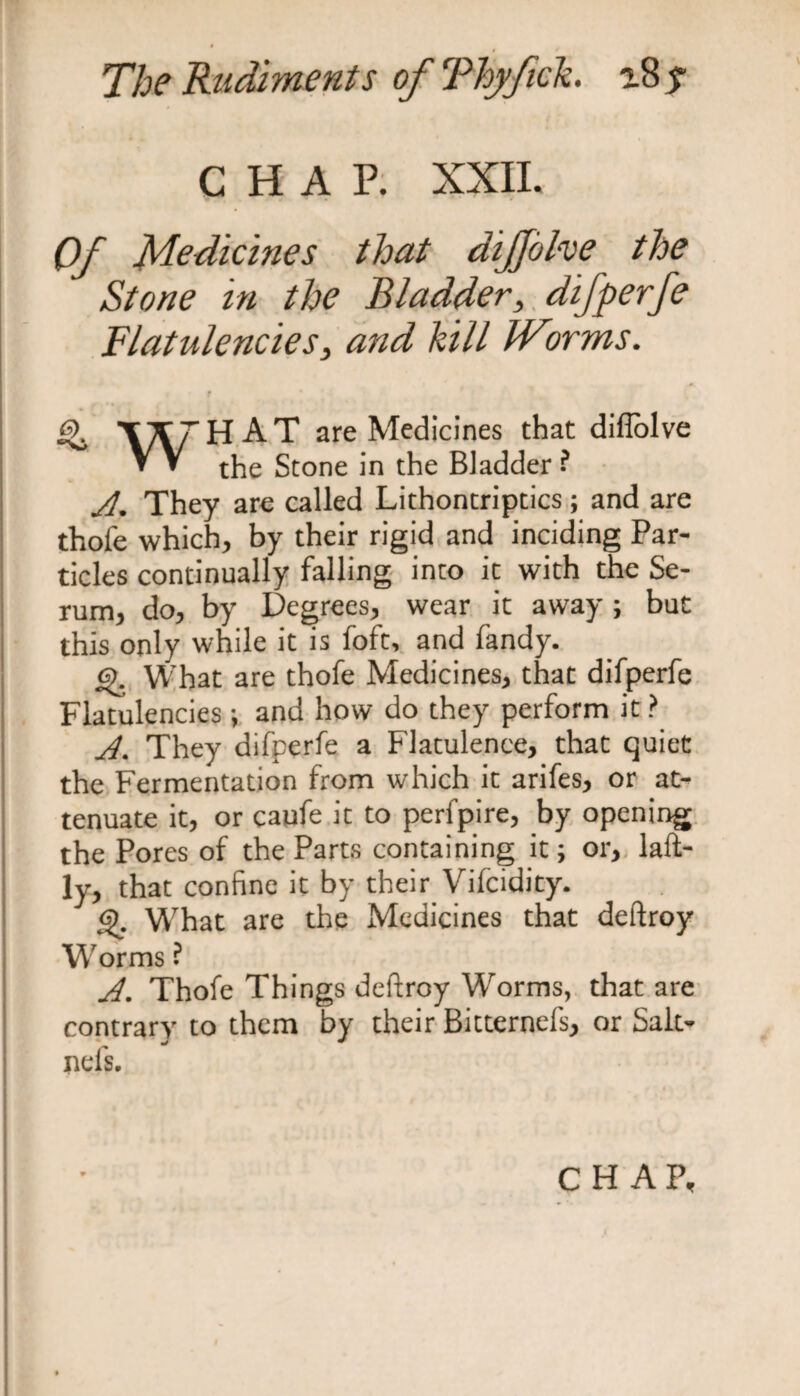 CHAP. XXII. Of Medicines that dijjohe the Stone in the Bladder, difperfe Flatulencies, and hill JVorms. t f •» ^ TXrHAT are Medicines that diflolve V V Stone in the Bladder ? A. They are called Lithontriptics; and are thofe which, by their rigid and inciding Par¬ ticles continually falling into ic with the Se¬ rum, do, by Degrees, wear it away; but this only while it is foft, and Tandy. o What are thofe Medicines, that difperfe Flatulencies; and how do they perform it ? A. They difperfe a Flatulence, that quiet the Fermentation from which it arifes, or at¬ tenuate it, or caufe it to perfpire, by opening the Pores of the Parts containing it; or, laft- ly, that confine it by their Vifcidity. What are the Medicines that deftroy Worms ? A. Thofe Things deftroy Worms, that are contrary to them by their Bitternefs, or Salt* nel's. CHAP,