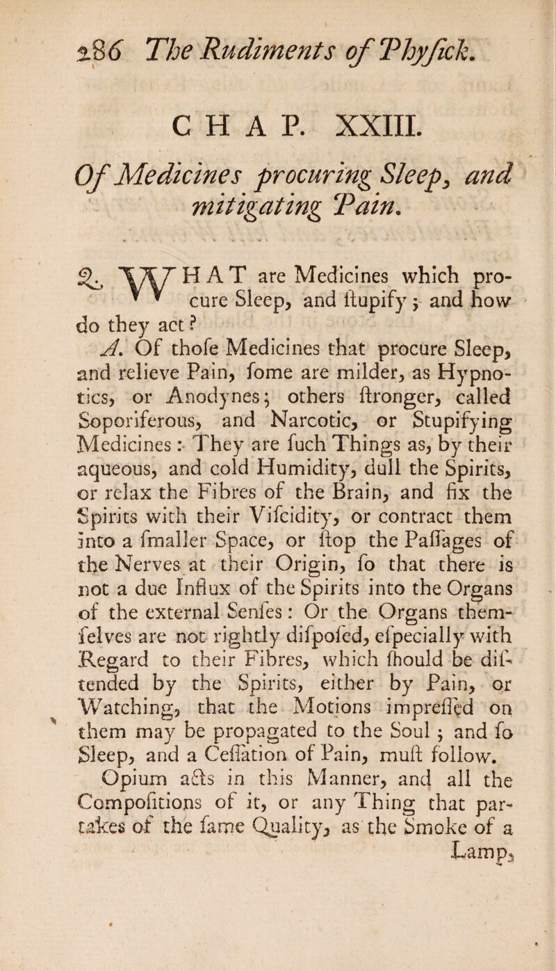 CHAP. XXIII. Of Medicines procuring Sleep, and mitigating Tain. . < *. . •* * • v - * * ^ '\7^/rHAT are Medicines which pro- * ^ cure Sleep, and ftupify \ and how do they act ? A. Of thofe Medicines that procure Sleep, and relieve Pain, fome are milder, as Hypno¬ tics, or Anodynes; others flronger, called Soporiferous, and Narcotic, or Stupifying Medicines : They are fuch Things as, by their aqueous, and cold Humidity, dull the Spirits, or relax the Fibres of the Brain, and fix the Spirits with their Vifcidity, or contract them into a fmaller Space, or flop the Palfages of the Nerves at their Origin, fo that there is not a due Influx of the Spirits into the Organs of the external Senies: Or the Organs thern- felves are not rightly difpoled, efpecially with Regard to their Fibres, which (hould be diF tended by the Spirits, either by Pain, or Watching, that the Motions imprefled on them may be propagated to the Soul ; and fo Sleep, and a Cefiation of Pain, mull follow. Opium a£Is in this Manner, and all the Competitions of it, or any Thing that par¬ takes of the fame Quality, as the Smoke of a
