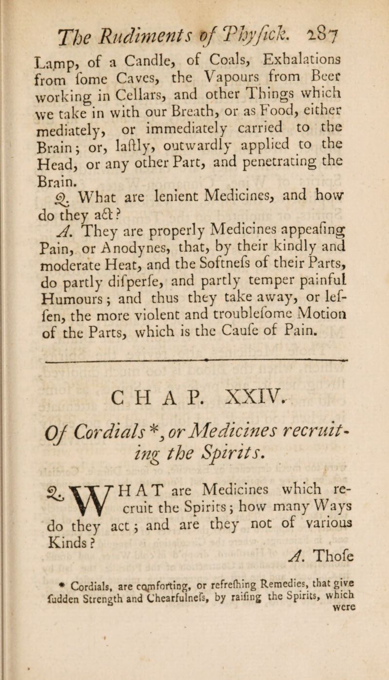 Lamp, of a Candle, of Coals, Exhalations from fomc Caves, the Vapours from Beer working in Cellars, and other Things which we take in with our Breath, or as Food, either mediately, or immediately carried to the Brain; or, laftly, outwardly applied to the Head, or any other Part, and penetrating the Brain. £>. What are lenient Medicines, and how do they a£f ? A. They are properly Medicines appeafing Pain, or Anodynes, that, by their kindly and moderate Heat, and the Softnefs of their Parts, do partly difperfe, and partly temper painful Humours; and thus they take away, or lef- fen, the more violent and troubld'omc Motion of the Parts, which is the Caufe of Pain. C H A P. XXIV. Of Cordials *, or Medicines recruit¬ ing the Spirits. HAT are Medicines which re¬ cruit the Spirits; how many Ways ^ r* « do they act; and are they not of various Kinds ? A. Thofe * Cordials, are comforting, or refrefhing Remedies, that give fudden Strength and Chearfulnefs, by railing the Spirits, which were