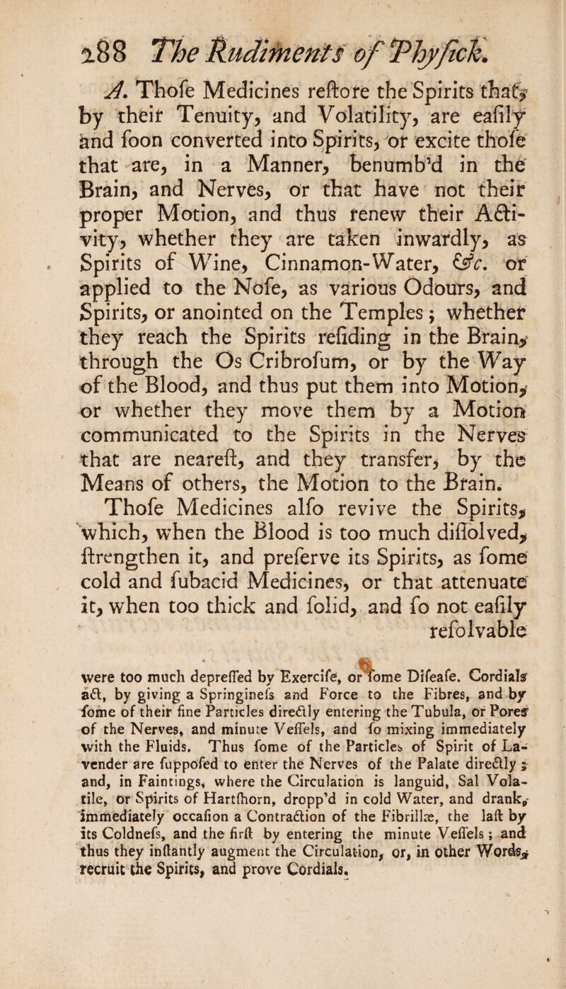 A. Thofe Medicines reftore the Spirits that? by theif Tenuity, and Volatility, are eafily and foon converted into Spirits, or excite thofe that are, in a Manner, benumb’d in the Brain, and Nerves, or that have not their proper Motion, and thus renew their A£ti- vity, whether they are taken inwardly, as Spirits of Wine, Cinnamon-Water, &c. or applied to the Nofe, as various Odours, and Spirits, or anointed on the Temples; whether they reach the Spirits refiding in the Brainy through the Os Cribrofum, or by the Way of the Blood, and thus put them into Motion,' or whether they move them by a Motion communicated to the Spirits in the Nerves that are neareft, and they transfer, by the Means of others, the Motion to the Brain. Thofe Medicines alfo revive the Spirits, which, when the Blood is too much difiolved, ftrengthen it, and preferve its Spirits, as fome cold and fubacid Medicines, or that attenuate it, when too thick and folid, and fo not eafily refolvable were too much depreffea by Exercife, or4ome Difeafe. Cordial? ad, by giving a Springiness and Force to the Fibres, and by fome of their fine Particles diredly entering the Tubula, or Pore? of the Nerves, and minute Veffels, and fo mixing immediately with the Fluids. Thus fome of the Particles of Spirit of La¬ vender are fuppofed to enter the Nerves of the Palate diredly ; and, in Faintings, where the Circulation is languid, Sal Vola¬ tile, or Spirits of Hartfhorn, dropp’d in cold Water, and drankp~ immediately occafion a Contradion of the Fibrillse, the laft by its Coldnefs, and the firft by entering the minute Veffels; and thus they inftantly augment the Circulation, or, in other Words^ recruit the Spirits, and prove Cordials.