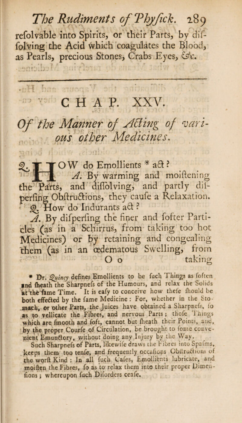 • . # ' r refolvable into Spirits, or their Parts, by dif- folving the Acid which coagulates the Blood, as Pearls, precious Stones, Crabs Eyes, CHAP. XXV. Of the Manner of sitting of vari¬ ous other Medicines. 1 •' ST» 1 j.TJr. ! *T ’ ' ■ * i - » 1 t • . | *' 1 , \ i! ' .«i{ • ^ TT O W do Emollients * aft ? 1 § By warming and moiftening the P^rts, and diflolving, and partly dif- perfing Obftru&amp;ions, they caufe a Relaxation. <9. How do Indurants act ? A. By difperfing the finer and fofter Parti¬ cles (as in a Schirrus, from taking too hot Medicines) or by retaining and congealing them (as in an oedematous Swelling, from O o taking * Dr. Quincy defines Emollients to be fuch Things as (often *nd (heath the Sharpnefs of the Humours, and relax the Solids at^he fame Time. It is eafy to conceive how thefe fhould be both effefted by the fame Medicine : For, whether in the Sto¬ mach, or other Parts, the Juices have obtained a Sharpnefs, io as to vellicate the Fibres, and nervous Parts; thofe Things which are fmooth and fofc, cannot but (heath their Points, and, by the proper Courfe of Circulation, be brought to (ome conve¬ nient Emunftory, without doing any Injury bv the Way. Such Sharpnefs of Parts, likewife draws the Fibres into Spafms, keeps them too tenfe, and frequently occafiops Obilr unions of the word Kind : In all (uch Cafes, Emollients lubricate, ana moiften the Fibres, fo as to relax them into their proper JDimen- fions; whereupon fitch Diforders ceafe.