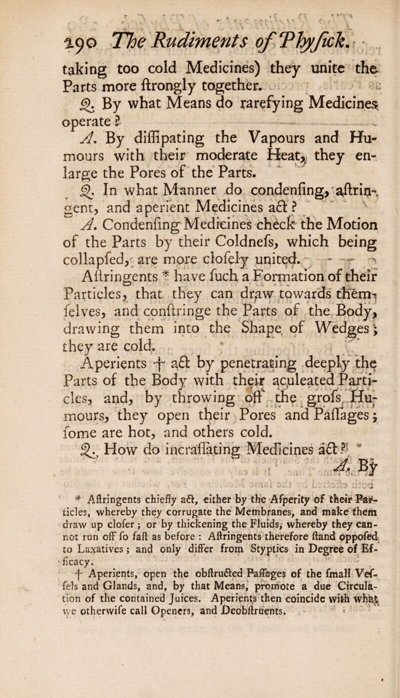 taking too cold Medicines) they unite the Parts more ftrongly together, £>. By what Means do rarefying Medicines operate l - • . A. By diffipating the Vapours and Hu¬ mours with their moderate Heat* they en¬ large the Pores of the Parts. In what Manner do condenfing, 'arftria- gent, and aperient Medicines a? A. Condenfing Medicines check the Motion of the Parts by their Coldnefs, which being collapfed, are more clofely united. Aflringents * have fuch a Formation of their Particles, that they can draw towards them-* felves, and conftringe the Parts of the Body, drawing them into the Shape of Wedges\ they are cold. Aperients a£t by penetrating deeply the Parts of the Body with their ac;uleated Parti¬ cles, and, by throwing off the grofs Hu¬ mours, they open their Pores and Paffages; fome are hot, and others cold. How do incrafiating Medicines a£t $ * 4-. By * Aflringents chiefly aft, either by the Afperity of their Par¬ ticles, whereby they corrugate the Membranes, and make them draw up clofer; or by thickening the Fluids, whereby they can¬ not run off fo fall as before : Aflringents therefore ftand oppofed to Laxatives; and only differ from Styptics in Degree of Ef¬ ficacy. -f- Aperients, open the obflrufted Paffages of the fmall Vef- fels and Glands, and, by that Means, promote a due Circula¬ tion of the contained Juices. Aperients then coincide with wh^ we othervvife call Openers, and Deobflruencs.