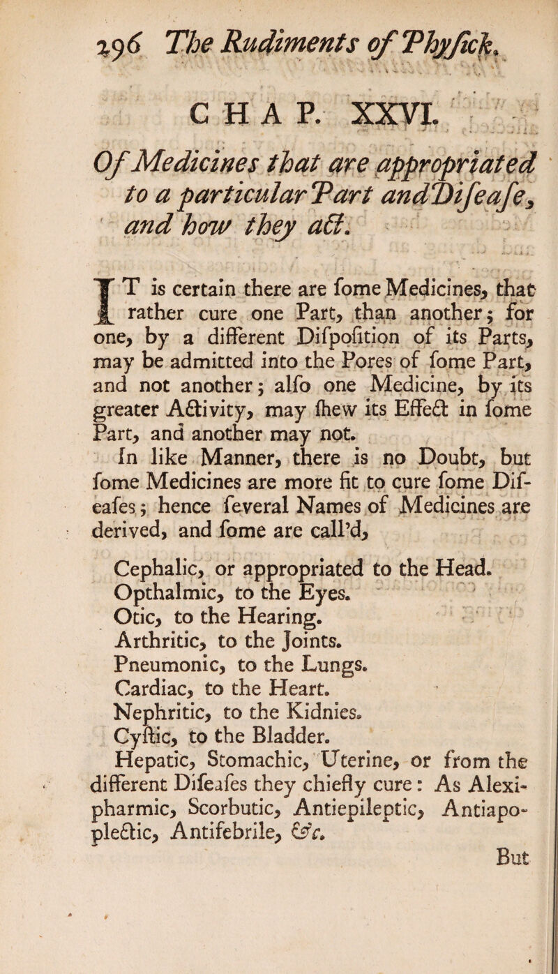 i * % *4 vi , ... \ . ♦ t >ir\ C H A P. XXVI. , £ -' } ' .• ( ;. .L ... Li... - c - # % » ‘ \ v Of Medicines that are appropriated to a particular Tart andT)ifeafe3 and how they affi. IT is certain there are fomeMedicines, that rather cure one Part, than another; for one, by a different Difpofition of its Parts, may be admitted into the Pores of fome Part, and not another; alfo one Medicine, by its greater Aftivity, may fhew its Effed in fome Part, and another may not. In like Manner, there is no Doubt, but fome Medicines are more fit to cure fome Dif- eafes; hence feveral Names of Medicines are derived, and fome are call’d. Cephalic, or appropriated to the Head. Opthalmic, to the Eyes. Otic, to the Hearing. Arthritic, to the Joints. Pneumonic, to the Lungs. Cardiac, to the Heart. Nephritic, to the Kidnies* Cyftic, to the Bladder. Hepatic, Stomachic, Uterine, or from the different Difeafes they chiefly cure: As Alexi- pharmic. Scorbutic, Antiepileptic, Antiapo- pleftic, Antifebrile, But