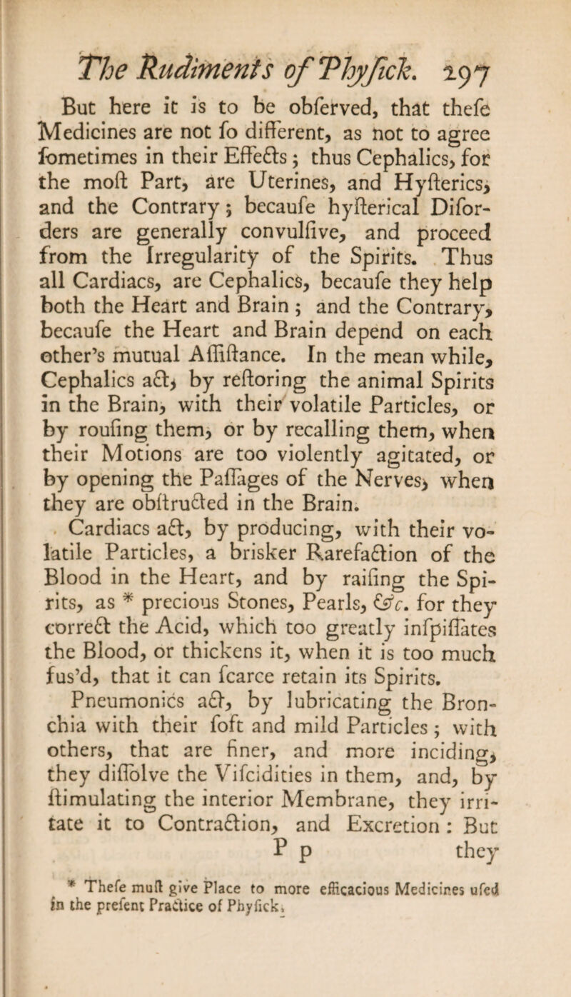 But here it is to be obferved, that thefe Medicines are not fo different, as not to agree fometimes in their Effects; thus Cephalics, for the moll Part, are Uterines, and Hyfterics, and the Contrary; becaufe hyfterical Difor- ders are generally convulfive, and proceed from the Irregularity of the Spirits. Thus all Cardiacs, are Cephalics, becaufe they help both the Heart and Brain ; and the Contrary, becaufe the Heart and Brain depend on each other’s mutual Affiftance. In the mean while, Cephalics aft* by reftoring the animal Spirits in the Brain, with their volatile Particles, or by roufing them, or by recalling them, when their Motions are too violently agitated, or by opening the Paflages of the Nerves> when they are obftrufted in the Brain. Cardiacs aft, by producing, with their vo¬ latile Particles, a brisker Rarefaftion of the Blood in the Heart, and by railing the Spi¬ rits, as * precious Stones, Pearls, &amp;c. for they correft the Acid, which too greatly infpifiates the Blood, or thickens it, when it is too much fus’d, that it can fcarce retain its Spirits. Pneumonias aft, by lubricating the Bron¬ chia with their foft and mild Particles; with others, that are finer, and more inciding, they diflolve the Vifcidities in them, and, by ftimulating the interior Membrane, they irri¬ tate it to Contraftion, and Excretion : But P p they * Thefe mull give Place to more efficacious Medicines ufed in the prefent Practice of Phyfick,