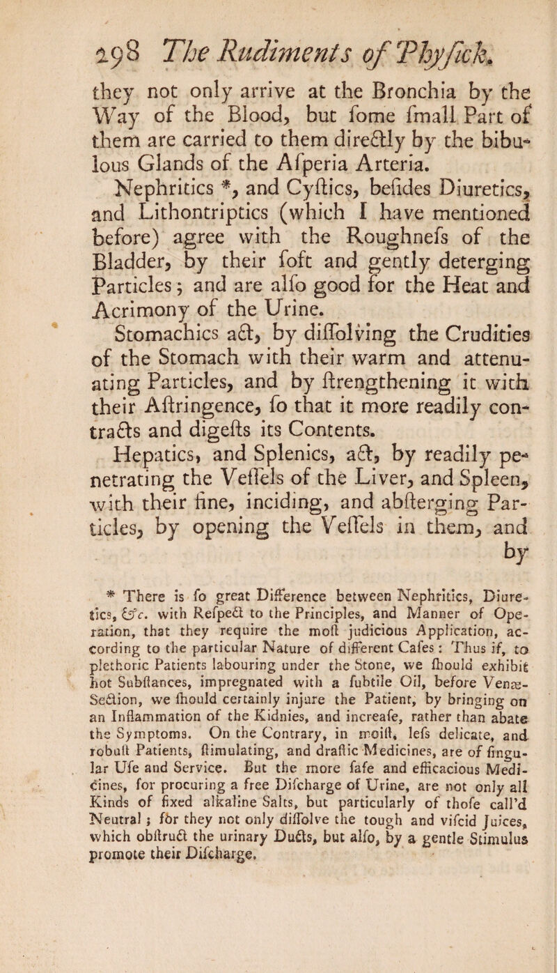 they not only arrive at the Bronchia by the Way of the Blood, but fome fmall Part of them are carried to them direftly by the bibu- lous Glands of the Afperia Arteria. Nephritics *, and Cyftics, befides Diuretics, and Lithontriptics (which I have mentioned before) agree with the Roughnefs of the Bladder, by their foft and gently deterging Particles; and are alfo good for the Heat and Acrimony of the Urine. Stomachics aft, by diffolving the Crudities of the Stomach with their warm and attenu¬ ating Particles, and by {Lengthening it with their Aftringence, fo that it more readily con- trafts and digefts its Contents. Hepatics, and Splenics, aft, by readily pe¬ netrating the VefTels of the Liver, and Spleen, with their fine, inciding, and abfterging Par¬ ticles, by opening the VefTels in them, and by * There is fo great Difference between Nephritics, Diure¬ tics, &c. with Refpedt to the Principles, and Manner of Ope¬ ration, that they require the moll judicious Application, ac¬ cording to the particular Nature of different Cafes: Thus if, to plethoric Patients labouring under the Stone, we fhould exhibit hot Subfiances, impregnated with a fubtile Oil, before Vente- Se&ion, we fhould certainly injure the Patient, by bringing on an Inflammation of the Kidnies, and increafe, rather than abate the Symptoms. On the Contrary, in mo ill* lefs delicate, and robult Patients, flimulating, and draflic Medicines, are of Angu¬ lar Ufe and Service. But the more fafe and efficacious Medi¬ cines, for procuring a free Difcharge of Urine, are not only all Kinds of fixed alkaline Salts, but particularly of thofe call’d Neutral ; fdr they not only diffolve the tough and vifcid Juices, which obilruCl the urinary Dufts, but alfo, by a gentle Stimulus promote their Difcharge.