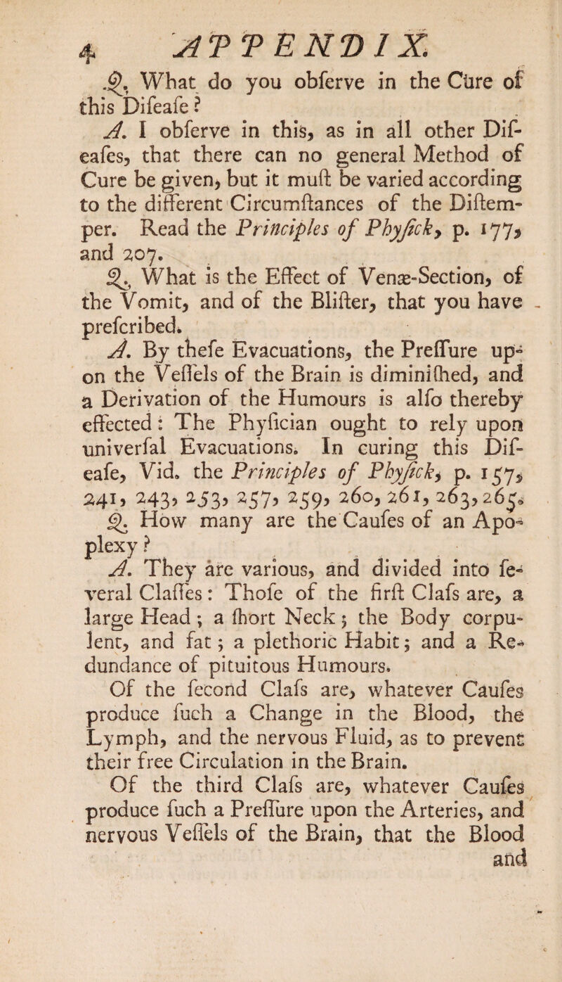What do you obferve in the Cure this Difeafe ? A. I obferve in this, as in all other Dif- eafes, that there can no general Method of Cure be given, but it muft be varied according to the different Circumftances of the Diftem- per. Read the Principles of Phyjicky p. 177, and 207. What is the Effect of Venas-Section, of the Vomit, and of the Blifter, that you have , prefcribed. A. By thefe Evacuations, the Preflure up- on the Veffels of the Brain is diminiflied, and a Derivation of the Humours is alfo thereby effected: The Phylician ought to rely upon univerfal Evacuations. In curing this Dif- eafe, Vid* the Principles of Phyjicky p. 157, 241, 243, 253, 257, 259, 260, 261, 263,265, gK How many are the Caufes of an Apo^ plexy ? A. They are various, and divided into fe- veral Claffes: Thofe of the firft Clafs are, a large Head ; a (hort Neck 5 the Body corpu¬ lent, and fat; a plethoric Habit; and a Re- dundance of pituitous Humours. Of the fecond Clafs are, whatever Caufes produce fuch a Change in the Blood, the Lymph, and the nervous Fluid, as to prevent their free Circulation in the Brain. Of the third Clafs are, whatever Caufes produce fuch a Preffure upon the Arteries, and nervous Veffels of the Brain, that the Blood and