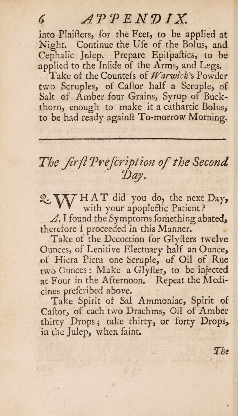 into Plaifters, for the Feet, to be applied at Night. Continue the Ufe of the Bolus, and Cephalic Julep. Prepare Epifpaftics, to be applied to the Infide of the Arms, and Legs. Take of the Countefs of Wirwicfcs Powder two Scruples, of Caftor half a Scruple, of Salt of Amber four Grains, Syrup of Buck¬ thorn, enough to make it a cathartic Bolus, to be had ready againft To-morrow Morning. The Jirfi Trefcrtption of the Second HAT did you do, the next Day, with your apopleftic Patient ? JL I found the Symptoms fomething abated, therefore I proceeded in this Manner. Take of the Decoction for Giyfters twelve Ounces, of Lenitive Electuary half an Ounce, of Hiera Picra one Scruple, of Oil of Rue two Ounces: Make a Glyfter, to be injected at Four in the Afternoon. Repeat the Medi¬ cines preferibed above. Take Spirit of Sal Ammoniac, Spirit of Caftor, of each two Drachms, Oil of Amber thirty Drops; take thirty, or forty Drops, in the Julep, when faint. The