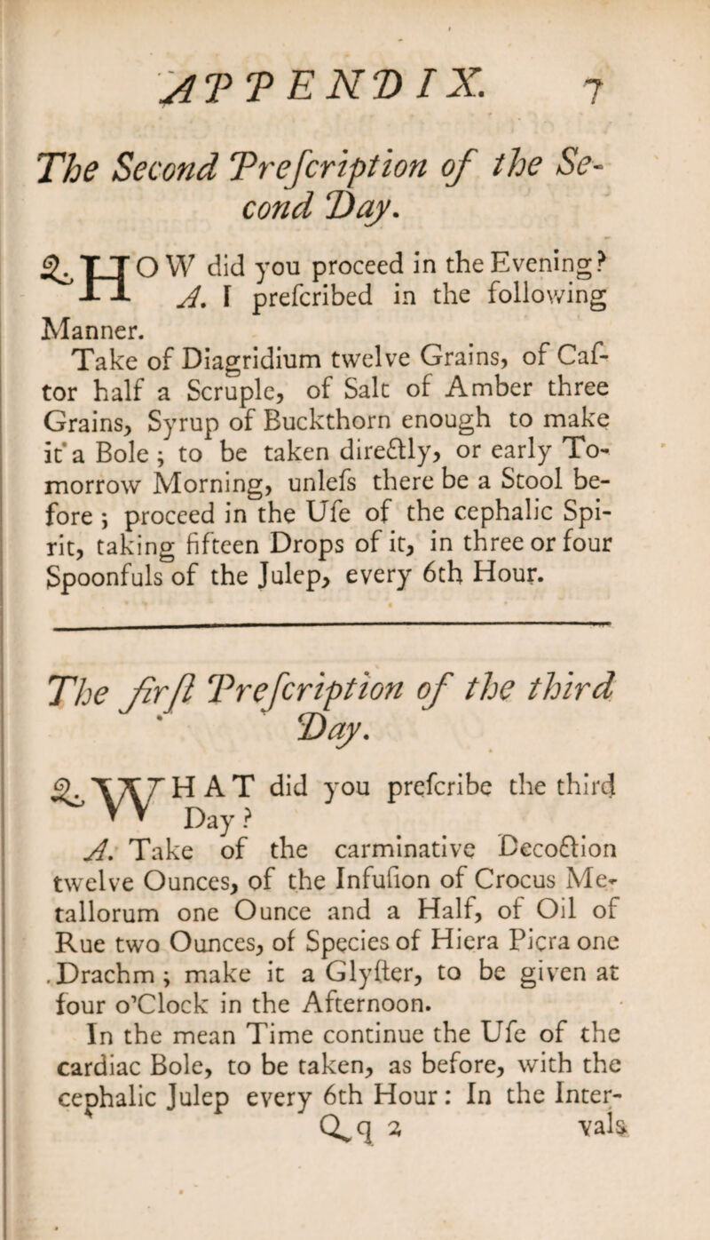 The Second Trefcription of the Se¬ cond 7)ay. ^TTO W did you proceed in the Evening? JlJ- A. I prefcribed in the following Manner. Take of Diagridium twelve Grains, of Caf- tor half a Scruple, of Salt of Amber three Grains, Syrup of Buckthorn enough to make it* a Bole ; to be taken direftly, or early To¬ morrow Morning, unlefs there be a Stool be¬ fore ; proceed in the Ufe of the cephalic Spi¬ rit, taking fifteen Drops of it, in three or four Spoonfuls of the Julep, every 6th Hour. The frjl Trefcription of the third T)ay. AT did you prefcribe the third * * Day ? A. Take of the carminative Becoftion twelve Ounces, of the Infufion of Crocus Me- tallorum one Ounce and a Half, of Oil of Rue two Ounces, of Species of Hiera Picra one .Drachm; make it a Glyfter, to be given at four o’Clock in the Afternoon. In the mean Time continue the Ufe of the cardiac Bole, to be taken, as before, with the cephalic Julep every 6th Hour: In the Inter- 7, \al&