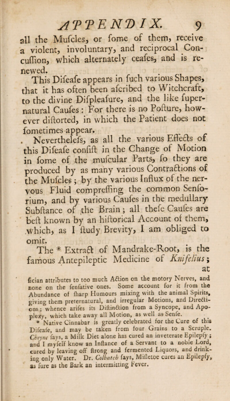 all the Mufcles, or fome of them, receive a violent, involuntary, and reciprocal Con- cuflion, which alternately ceafes, and is re¬ newed. This Difeafe appears in fuch various Shapes, that it has often been afcribed to Witchcraft, to the divine Difpleafure, and the like fuper- natural Caufes : For there is no Pofture, how¬ ever diftorted, in which the Patient does not fometimes appear. . Neverthelefs, as all the various Effects of this Difeafe confift in the Change of Motion in fome of the mufcular Parts, fo they are produced by as many various Contractions of the Mufcles; by the various Influx of the ner¬ vous Fluid comprefling the common Sen(o- rium, and by various Caufes in the medullary Subftance of the Brain; all thefe Caufes are heft known by an hiftorical Accounc ol them, which, as I Itudy Brevity, I am obliged to omit. The * Extrafl of Mandrake-Root, is the famous Antepileptic Medicine of Kriifehus; at fician attributes to too much A&amp;ion on the motory Nerves, and none on the fenfative ones. Some account for it from the Abundance of (harp Humours mixing with the animal Spirits, giving them preternatural, and irregular Motions, and Directi¬ ons ; whence arifes its Diftin&amp;ion from a Syncope, and Apo¬ plexy, which take away all Motion, as well as Senle. * Native Cinnabar is greatly celebrated for the Cure of this Difeafe, and may be taken from four Grains to a Scruple. Cbeyne fays, a Milk Diet alone has cured an inveterate Epilepiy ; and I myfelf know an lnftance of a Servant to a noble Lord, cured by leaving off ftrong and fermented Liquors, and drink¬ ing only Water. Dr. Colbatcb fays, Mifletoe cures an Epilepfy, as fure as the Bark an intermitting Fever.