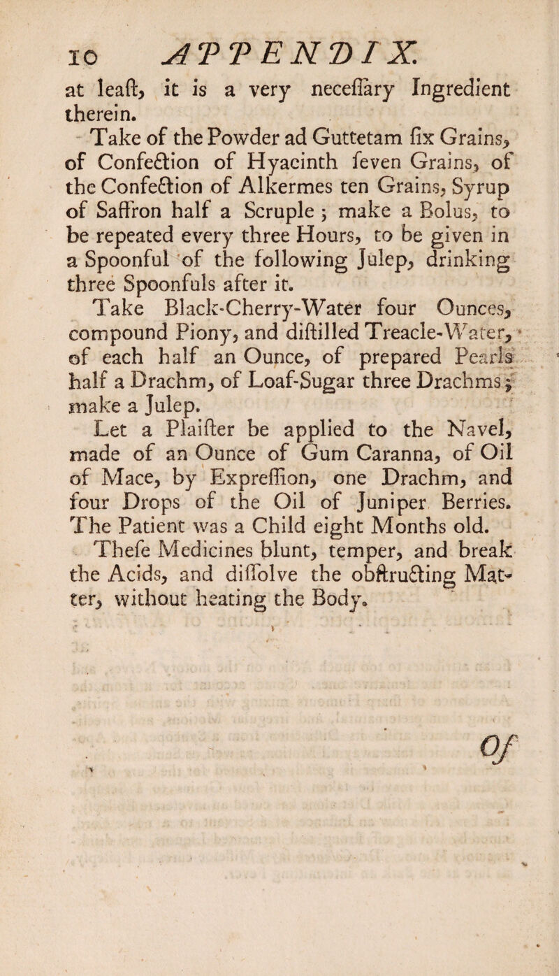 at leaf!:* it is a very neceflary Ingredient therein. Take of the Powder ad Guttetam fix Grains* of Confe£tion of Hyacinth feven Grains* of the Confeftion of Alkermes ten Grains* Syrup of Saffron half a Scruple \ make a Bolus* to be repeated every three Hours* to be given in a Spoonful of the following Julep* drinking three Spoonfuls after it. Take Black-Cherry-Water four Ounces* compound Piony, and diftilled Treacle-Water* of each half an Ounce* of prepared Pearls half a Drachm* of Loaf-Sugar three Drachms; make a Julep. Let a Plaifter be applied to the Navel, made of an Ounce of Gum Caranna* of Oil of Mace* by Expreflion* one Drachm* and four Drops of the Oil of Juniper Berries. The Patient was a Child eight Months old. Thefe Medicines blunt, temper* and break the Acids* and diffolve the obftrufting Mat* ter* without heating the Body.