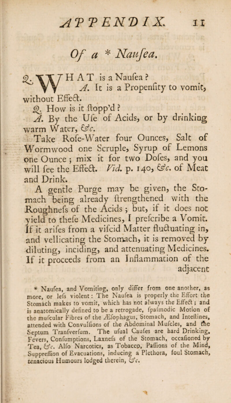 Of a * Naufea. ^.TTTHAT is a Naufea? \\ A. It is a Propenfity to vomit, without Effect. £>. How is it flopp’d ? A. By the Ufe of Acids, or by drinking warm Water, &amp;c. Take Role-Water four Ounces, Salt of Wormwood one Scruple, Syrup of Lemons one Ounce ; mix it for two Dofes, and you will fee the Effeft. Fid. p. 140, &amp;c. of Meat and Drink. A gentle Purge may be given, the Sto¬ mach being already (Lengthened with the Roughnefs of the Acids; but, if it does not yield to thefe Medicines, I prefcribe a Vomit. If it arifes from a vifcid Matter fluctuating in, and vellicating the Stomach, it is removed by diluting, inciding, and attenuating Medicines. If it proceeds from an Inflammation of the adjacent * Naufea, and Vomiting, only differ from one another, as more, or lefs violent: The Naufea is properly the Effort the Stomach makes to vomit, which has not always the Effeft ; and is anatomically defined to be a retrogade, fpaimodic Motion of the mufcular Fibres of the ^Efophagus, Stomach, and Inteflines, attended with Convulfions of the Abdominal Mufcles, and the Septum Tranfverfum. The ufual Caufes are hard Drinking, Fevers, Confumptions, Laxnefs of the Stomach, occafioned by Tea, &amp;c. Alfo Narcotics, as Tobacco, Paffions of the Mind, Suppreflion of Evacuations, inducing a Plethora, foul Stomach, tenacious Humours lodged therein, &amp;c.