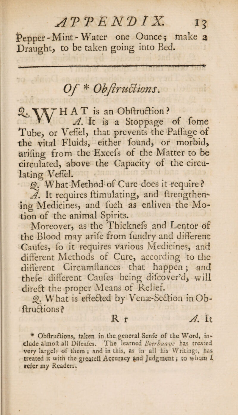 AT T E NT) IX. T? Pepper-Mint-Water one Ounce; make a Draught, to be taken going into Bed. Of * ObjhruEtions„ ^ W ^ ^ T is an Obftru&ion ? ^ V It is a Stoppage of fome Tube, or Veflel, that prevents the Paffage of the vital Fluids, either found, or morbid, ariftng from the Excefs of the Matter to be circulated, above the Capacity of the circu¬ lating Veflel. <?>. What Method of Cure does it require ? A. It requires ftimulating, and ftrengthen- ing Medicines, and fuch as enliven the Mo¬ tion of the animal Spirits. Moreover, as the Thicknefs and Lentor of the Blood may arife from fundry and different Caules, fo it requires various Medicines, and different Methods of Cure, according to the different Circumftances that happen; and thefe different Caufcs being difcover’d, will direft the proper Means of Relief. 6). What is effefled by Venx-Secfion inOb- ftrudtions ? R r A. It * Obftru&ions, taken in the general Senfe of the Word, in¬ clude almolt all Difeafes. The learned Boerhaanje has treated very largeh' of them ; and in this, as in all his Writings, haa treated it with the greatdt Accuracy $nd Judgment j to whom I refer my Readers.