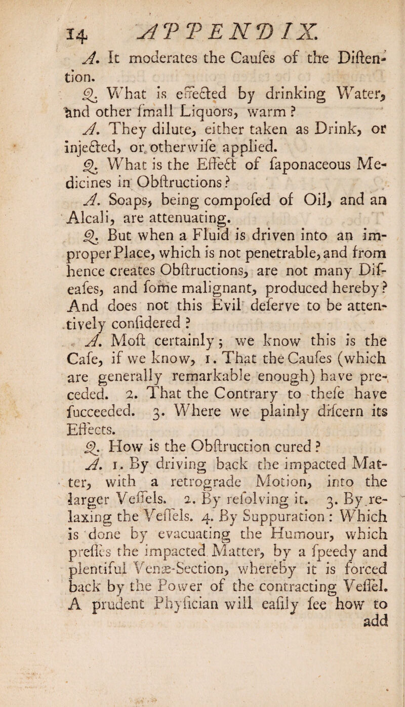 A. It moderates the Caufes of the Diften- tion. What is erFe£ted by drinking Water* &amp;nd other imall Liquors, warm ? A. They dilute, either taken as Drink, or inje&amp;ed, or, otherwife applied. What is the Effeft of faponaceous Me¬ dicines in Obftructions ? A. Soaps, being compofed of Oil, and an Alcali, are attenuating. But when a Fluid is driven into an im¬ proper Place, which is not penetrable, and from hence creates Obftructions, are not many Dif- eafes, and fome malignant, produced hereby ? And does not this Evil deferve to be atten¬ tively conlidered ? A. Moft certainly; we know this is the Cafe, if we know, i. That the Caufes (which are generally remarkable enough) have pre¬ ceded. 2. That the Contrary to thefe have fucceeded. 3. Where we plainly drfcern its Effects. Flow is the Obftruction cured ? A. 1. By driving back the impacted Mat¬ ter, with a retrograde Motion, into the larger Veffels. 2. By reiolving it. 3. By.re¬ laxing the Veffels. 4. By Suppuration : Which is done by evacuating the Humour, which preffes the impacted. Matter, by a fpeedy and plentiful Veme-Section, whereby it is forced back by the Power of the contracting Veflel. A prudent Phyfician will eafily fee how to