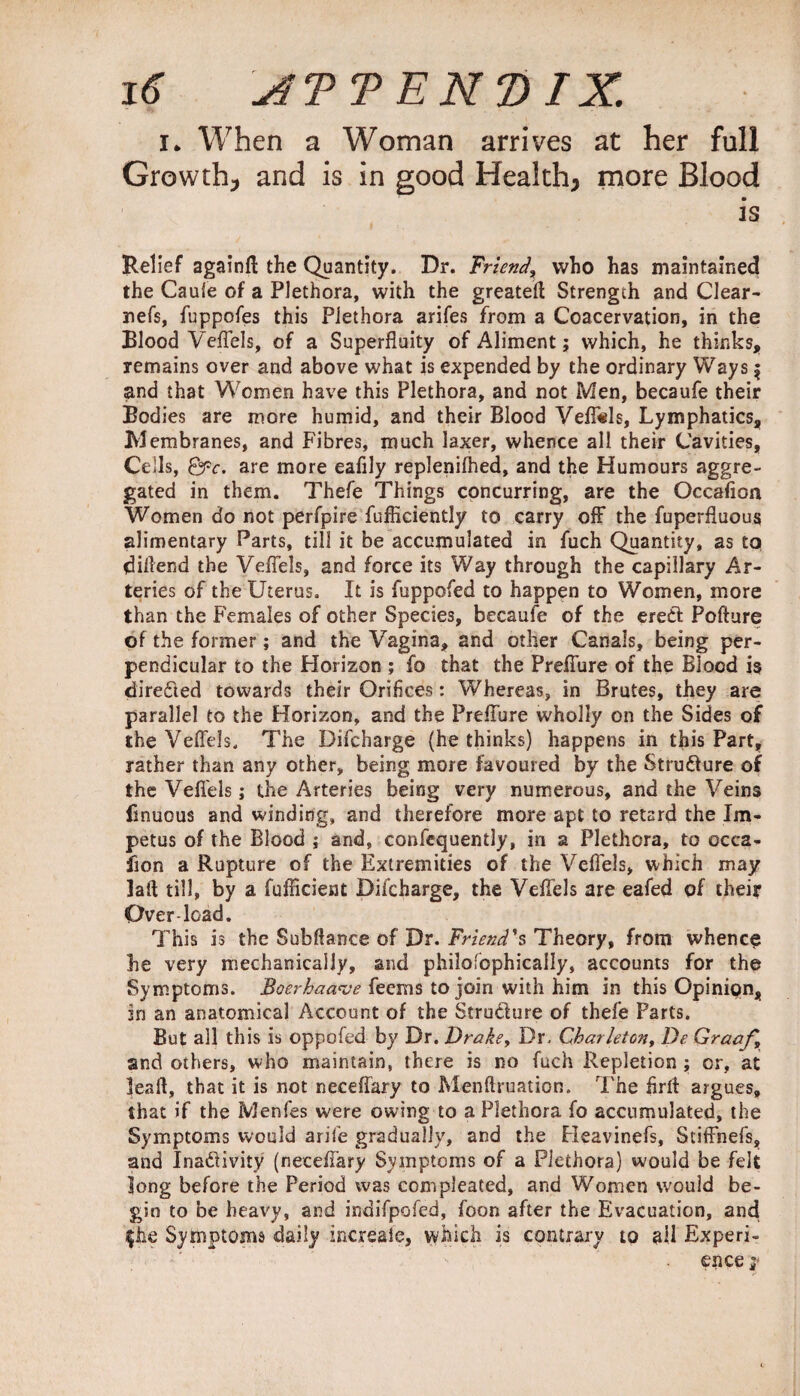 i* When a Woman arrives at her full Growth* and is in good Health* more Blood is Relief againfi; the Quantity. Dr. Friend, who has maintained the Caufe of a Plethora, with the greatefl Strength and Clear- nefs, fuppofes this Plethora arifes from a Coacervation, in the Blood Veflels, of a Superfluity of Aliment; which, he thinks, remains over and above what is expended by the ordinary Ways $ and that Women have this Plethora, and not Men, becaufe their Bodies are more humid, and their Blood Vefl«ls, Lymphatics, Membranes, and Fibres, much laxer, whence all their Cavities, Cells, Qpc. are more eafily replenifhed, and the Humours aggre¬ gated in them. Thefe Things concurring, are the Oceafion Women do not perfpire fufficiently to carry off the fuperfluous alimentary Parts, till it be accumulated in fuch Quantity, as to dillend the Veflels, and force its Way through the capillary Ar¬ teries of the Uterus. It is fuppofed to happen to Women, more than the Females of other Species, becaufe of the erect Pofture of the former; and the Vagina, and other Canals, being per¬ pendicular to the Horizon ; fo that the Preflure of the Blood is directed towards their Orifices: Whereas, in Brutes, they are parallel to the Horizon, and the Preflure wholly on the Sides of the Veflels. The Difcharge (bethinks) happens in this Part, rather than any other, being more favoured by the Structure of the Veflels; the Arteries being very numerous, and the Veins finuous and winding, and therefore more apt to retard the Im¬ petus of the Blood ; and, confequently, in a Plethora, to occa- fion a Rupture of the Extremities of the Veflels, which may laft till, by a fufficient Difcharge, the Veflels are eafed of their Over-load. This is the Subftance of Dr. Friend's Theory, from whence he very mechanically, and philofophicaily, accounts for the Symptoms. Boerhaave feems to join with him in this Opinion, in an anatomical Account of the StruCfure of thefe Parts. But all this is oppofed by Dr. Drake, Dr. Char let on, De Graaf, and others, who maintain, there is no fuch Repletion ; or, at leaft, that it is not neceffary to Menftruation. The firrt argues, that if the Menfes were owing to a Plethora fo accumulated, the Symptoms would arife gradually, and the Heavinefs, Stiflfnefs, and Inactivity (neceffary Symptoms of a Plethora) would be felt long before the Period was compleated, and Women would be¬ gin to be heavy, and indifpofed, foon after the Fivacuation, and j$he Symptoms daily increaie, which is contrary to all Experi¬ ence y