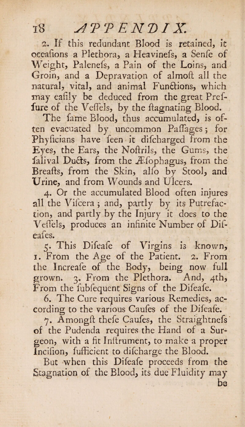 2. If this redundant Blood is retained, it occafions a Plethora, a Heavinefs, a Senfe of Weight, Palenefs, a Pain of the Loins, and Groin, and a Depravation of almoft all the natural, vital, and animal Functions, which may eafily be deduced from the great Pref- fure of the VefTels, by the flagnating Blood. The fame Blood, thus accumulated, is of¬ ten evacuated by uncommon PaflTages 5 for Phyficians have feen it difcharged from the Eyes, the Ears, the Noftrils, the Gums, the falival Duffs, from the iEfophagus, from the Breafts, from the Skin, alfo by Stool, and Urine, and from Wounds and Ulcers. 4. Or the accumulated Blood often injures all the Vifcera ; and, partly by its Putrefac¬ tion, and partly by the Injury it does to the Yeffels, produces an infinite Number of Dif- eafes. 5. This Difeafe of Virgins is known, 1. From the Age of the Patient. 2. From the Increafe of the Body, being now full grown. 3. From the Plethora. And, 4th, From the fubfequent Signs of the Difeafe. 6. The Cure requires various Remedies, ac¬ cording to the various Caufes of the Difeafe. 7. Amongft thefe Caufes, the Straightnefs of the Pudenda requires the Hand of a Sur¬ geon, with a fit Inftrument, to make a proper Incifion, fufficient to difcharge the Blood. But when this Difeafe proceeds from the Stagnation of the Blood, its due Fluidity may be