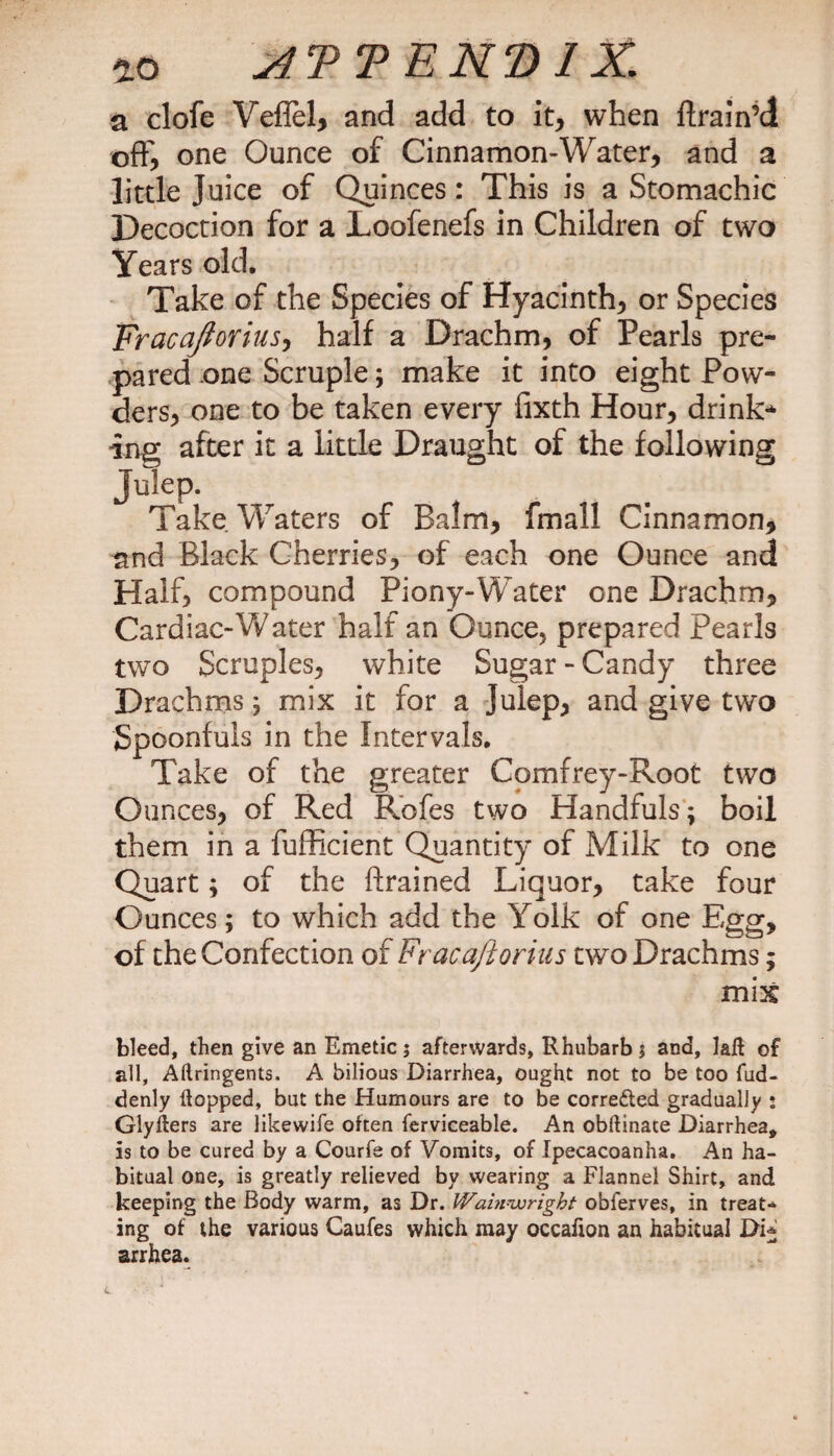 a clofe Veflel, and add to it, when ftrain’d offi one Ounce of Cinnamon-Water, and a little Juice of Quinces: This is a Stomachic Decoction for a Loofenefs in Children of two Years old. Take of the Species of Hyacinth, or Species Fracajtorius, half a Drachm, of Pearls pre¬ pared one Scruple; make it into eight Pow¬ ders, one to be taken every fixth Hour, drink-* ing after it a little Draught of the following Julep. Take Waters of Balm, fmall Cinnamon, and Black Cherries, of each one Ounce and Half, compound Piony-Water one Drachm, Cardiac-W ater half an Ounce, prepared Pearls two Scruples, white Sugar - Candy three Drachms; mix it for a julep, and give two Spoonfuls in the Intervals. Take of the greater Comfrey-Root two Ounces, of Red Rofes two Handfuls; boil them in a fufficient Quantity of Milk to one Quart; of the ftrained Liquor, take four Ounces; to which add the Yolk of one Egg, of the Confection of Fracaftorius two Drachms; mix bleed, then give an Emetic 5 afterwards, Rhubarb $ and, lafl of all, Aflringents. A bilious Diarrhea, ought not to be too fud- denly flopped, but the Humours are to be corrected gradually : Glyflers are likewife often ferviceable. An obftinate Diarrhea, is to be cured by a Courfe of Vomits, of Ipecacoanha. An ha¬ bitual one, is greatly relieved by wearing a Flannel Shirt, and keeping the Body warm, as Dr. Wainwright obferves, in treat¬ ing of the various Caufes which may occaflon an habitual Di* arrhea.