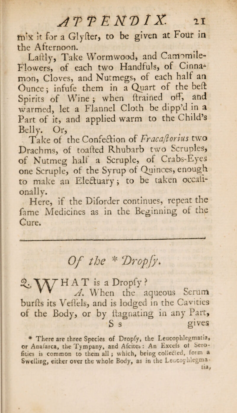 fn’x it for a Glyfter, to be given at Four in the Afternoon. Laftly, Take Wormwood, and Camomile- Flowers, of each two Handfuls, of Cinna¬ mon, Cloves, and Nutmegs, of each half an Ounce; infufe them in a Quart of the Deft Spirits of Wine ; when {trained off, and warmed, let a Flannel Cloth be dipp’d in a Part of it, and applied warm to the Child’s Belly. Or, Take of the Confection of Fracaftorius two Drachms, of toafted Rhubarb two Scruples, of Nutmeg halt a Scruple, of Crabs-Eycs one Scruple, of the Syrup of Quinces, enough to make an EleCtuary; to be taken occaii- onally. Here, if the Diforder continues, repeat the fame Medicines as in the Beginning of the Cure. Of the * ‘Dropfy. H A T is a Dropfy ? A. When the aqueous Serum burfts its Vefiels, and is lodged in the Cavities in any Part, gives of the Body, or by ftagnating S s * There are three Species of Dropfy, the Leucophlegmatia* or Anafarca, the Tympany, and Afcites : An Excels oi Sero- fities is common to them all ; which, being cohered, form a Swelling, either over the whole Body, as in the Leucophlegma-