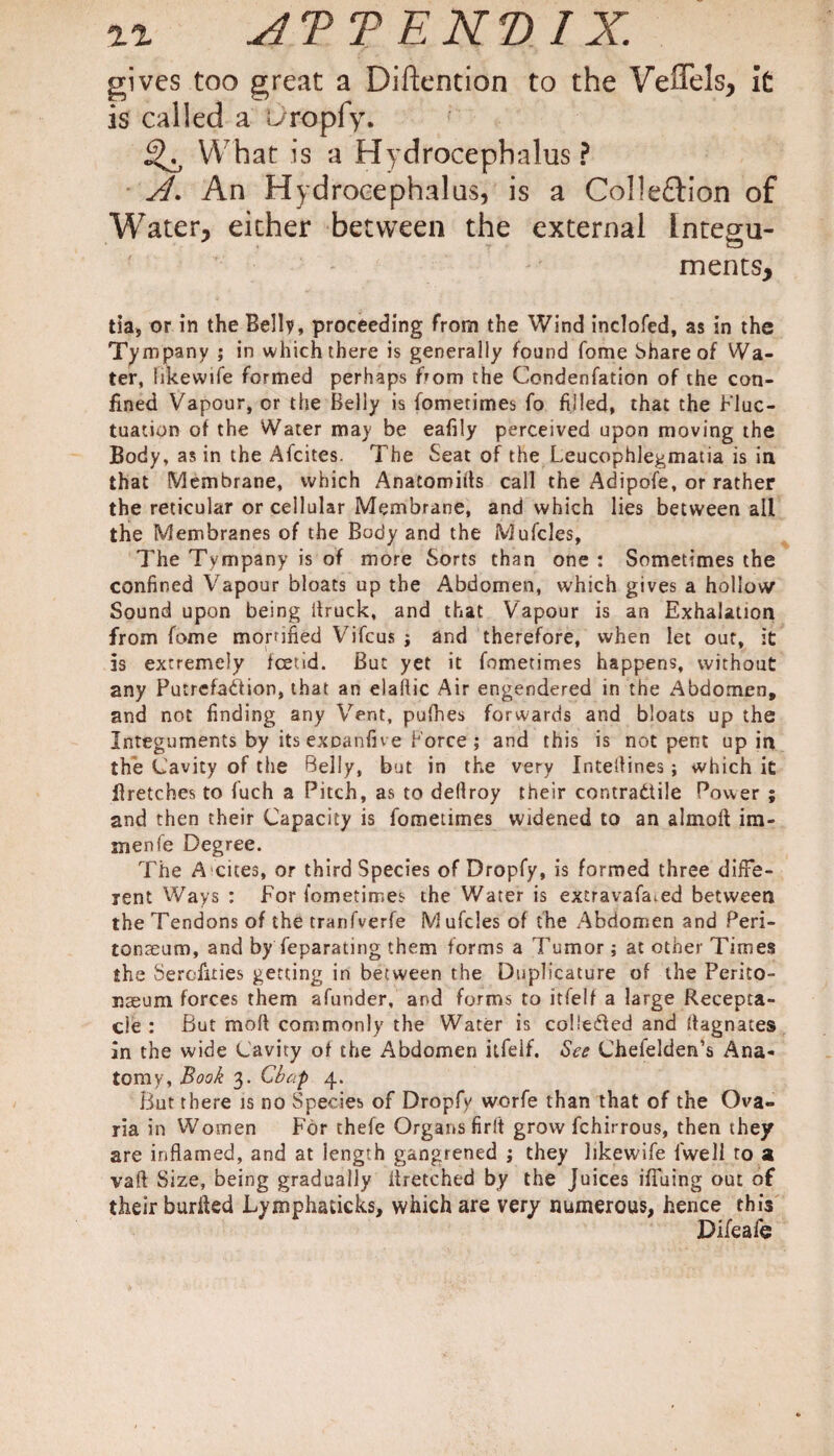 gives too great a Diftention to the Veflels, it is called a L/ropfy. What is a Hydrocephalus? A. An Hydrocephalus, is a Colle£tion of Water, either between the external Integu¬ ments, tia, or in the Belly, proceeding from the Wind inclofed, as in the Tympany ; in which there is generally found fome Share of Wa¬ ter, likewife formed perhaps from the Condenfation of the con¬ fined Vapour, or the Belly is fometimes fo filled, that the Fluc¬ tuation of the Water may be eafily perceived upon moving the Body, as in the Afcites. The Seat of the Leucophlegmatia is in that Membrane, which Anatomies call the Adipofe, or rather the reticular or cellular Membrane, and which lies between all the Membranes of the Body and the Mufcles, The Tympany is of more Sorts than one : Sometimes the confined Vapour bloats up the Abdomen, which gives a hollow Sound upon being Struck, and that Vapour is an Exhalation from fome mortified Vifcus j and therefore, when let out, it is extremely foetid. But yet it fometimes happens, without any Putrefaction, that an elaflic Air engendered in the Abdomen, and not finding any Vent, pufhes forwards and bloats up the Integuments by itsexDanfive Force; and this is not pent up in the Cavity of the Belly, but in the very Xnteffines; which it firetches to fuch a Pitch, as to deflroy their contractile Power ; and then their Capacity is fometimes widened to an almoft im- inenfe Degree. The A cues, or third Species of Dropfy, is formed three diffe¬ rent Ways : For fometimes the Water is extravafisned between the Tendons of the tranfverfe M ufcles of the Abdomen and Peri¬ tonaeum, and by feparating them forms a Tumor ; at other Times the Serofities getting in between the Duplicature of the Perito¬ naeum forces them afunder, and forms to itfelf a large Recepta¬ cle : But mod commonly the Water is coUeifted and Magnates in the wide Cavity of the Abdomen itfelf. See Chefelden’s Ana¬ tomy, Book 3. Chap 4. But there is no Species of Dropfy worfe than that of the Ova- ria in Women For thefe Organs firft grow fchirrous, then they are inflamed, and at length gangrened ; they likewife lvvell to a vaft Size, being gradually iiretched by the Juices ifluing out of their burffed Lymphaucks, which are very numerous, hence this Difeafe