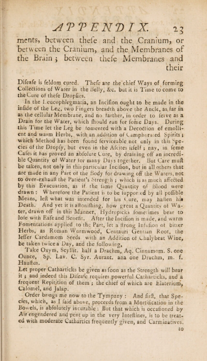 I ^ ments, between tbeie and the Cranium, or between the Cranium, and the Membranes of the Brain ; between thefe Membranes and their Difeafe is feldom cured. Thcfc are the chief Ways of forming Collections of Water in the belly, &amp;c. but it is Time to come to the Lure of thefe Dropfies. In the 1 eucophlegmatia, an Incifion ought to be made in the infide of the Le*i, two fingers breadth above the Ancle, as far in as the cellular Membrane, and no farther, in order to ieive as a Drain for the Water, which fhould run for fome Days. During this Time let the Leg be fomented with a DecoCtion of emolli¬ ent and warm Herbs, with an addition of Camphorated Spirits ; which Method has been found ferviceable not onl) in this Spe¬ cies of the Dropiy, but even in the Alcites ltfelf ; nay, in fome Gales it has proved an ablolute Lure, by draining off an incredi¬ ble Quantity of Water for many Days together. Hut Care mud be taken, not only in this particuiar Incifion, but in all others that are made in any Part of the Body for drawing off the Waters, not to over-exhaull the Patient’s Streng h ; which is as much affected by this Evacuation, as if the lame Quantity of blood were drawn : Wherefore the Patient is to be luppor id by all pofTible Means, left what was intended for his t ure, may hasten hit Death. And yet it is altonilhing, how great a Quantiti ot Wa¬ ter, drawn off in this Manner, Hydropicks iomerimes bear to Jole with Rafeand benefit. After the Incilion is made, and warm Fomentations applied to the Part, let a llrong Infuiion ot bitter Herbs, as Roman Wormwood, Gentauri Gentian Root, the lefTer Cardamom i^eeds with an Addition of L-halybeat Wine, be taken twice a Day, and the following, I ake Oxym, Scyllit. half a Drachm, Aq. Cinnamom. S. one Ounce, bp. Lav. C. Syr. Aurant. ana one Drachm, m. f. Haultus. Let proper Catharticks be given asfoon as the Strength will bear it i and indeed this Difeafe requires powerful Catharticks, and a frequent Repitjtion of them ; the chief of which are Jbiaterium, Calomel, and Jalap. Order bnngs me now to the Tympany : And firft, that Spe¬ cies, which, as I laid above, proceeds from a Mortilication in the iiowels, is abfolutely incurable : But that which is occafioned by Air engendered and pent up in the very Inteftines, is to be treat¬ ed with moderate Cathartics frequently given, and Carminatives. to