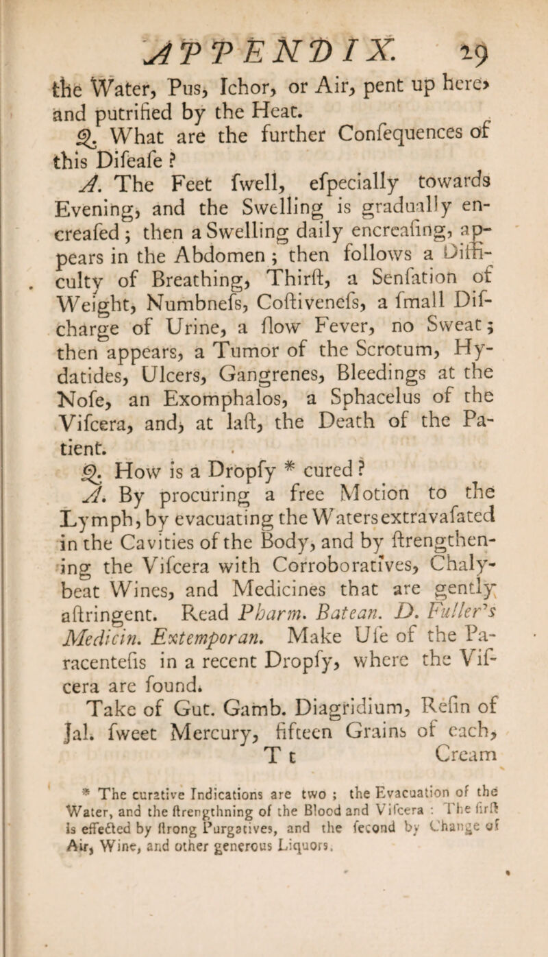 \ATT END IX. 19 tbe Water, Pus, Ichor, or Air, pent up hero and putrified by the Heat. £). What are the further Confequences of this Difeafe ? A. The Feet fwell, efpecially towards Evening, and the Swelling is gradually en- creafed ; then a Swelling daily encreafing, ap¬ pears in the Abdomen ; then follows a Diffi¬ culty of Breathing, Thirft, a Senfation of Weight, Numbnefs, Cofti Vends, a fmall Dif- charge of Urine, a flow Fever, no Sweat; then appears, a Tumor of the Scrotum, Hy- datides, Ulcers, Gangrenes, Bleedings at the Nofe, an Exomphalos, a Sphacelus of the Vifcera, and, at laft, the Death of the Pa¬ tient. £>. How is a Dropfy * cured ? /L By procuring a free Motion to the Lymph, by evacuating the Watersextravafated in the Cavities of the Body, and by {lengthen¬ ing the Vifcera with Corroboratives, Chaly- beat Wines, and Medicines that are gently aftringent. Read Pharm. Batean. £>. Fullers Medicin. Extemporan. Make Ufe of the Pa- racentefis in a recent Dropfy, where the Vif¬ cera are found* Take of Gut. Gamb. Diagridium, Refin of Jal. fweet Mercury, fifteen Grains of each, T t Cream * The curative Indications are two ; the Evacuation of the Water, and the ftrengthning of the Blood and V ilcera : I he fir a is effected by ftrong Purgatives, and the iecond by Change of Air, Wine, and other generous Liquors.