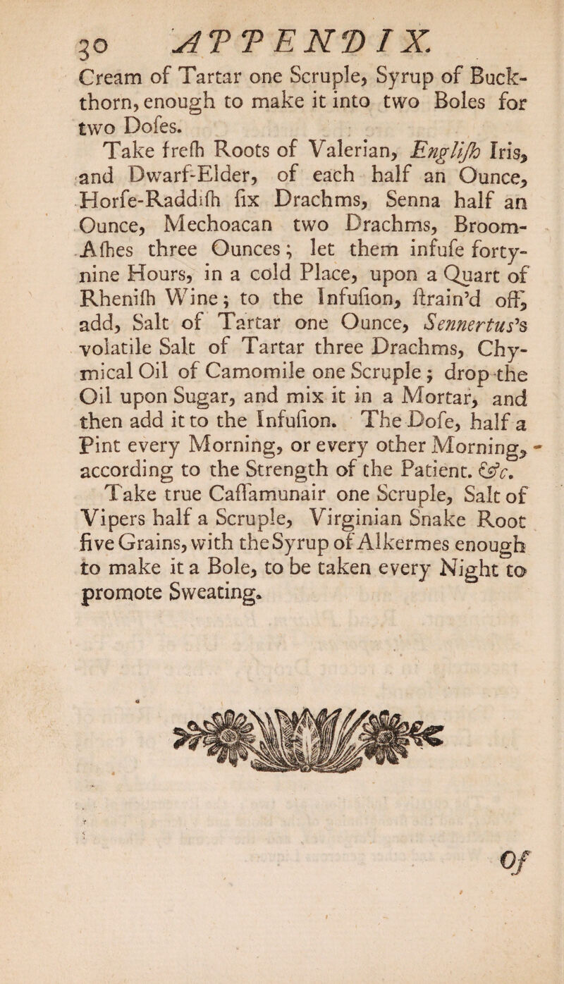 go ATTENDTX Cream of Tartar one Scruple, Syrup of Buck¬ thorn, enough to make it into two Boles for two Dofes. Take frefh Roots of Valerian, Englijh Iris* and Dwarf-Elder, of each half an Ounce* Horfe-Raddifh fix Drachms, Senna half an Ounce, Mechoacan two Drachms, Broom- Afhes three Ounces; let them infufe forty- nine Hours, in a cold Place, upon a Quart of Rhenilh Wine; to the Infufion, ftrain’d oft* add, Salt of Tartar one Ounce, Sennertus's volatile Salt of Tartar three Drachms, Chy- mical Oil of Camomile one Scruple ; drop the Oil upon Sugar, and mix it in a Mortar/ and then add it to the Infufion. The Dofe, half a Pint every Morning, or every other Morning* - according to the Strength of the Patient. &amp;c. Take true Caftamunair one Scruple, Salt of Vipers half a Scruple, Virginian Snake Root five Grains, with the Syrup of Alkermes enough to make it a Bole, to be taken every Night to promote Sweating, Of