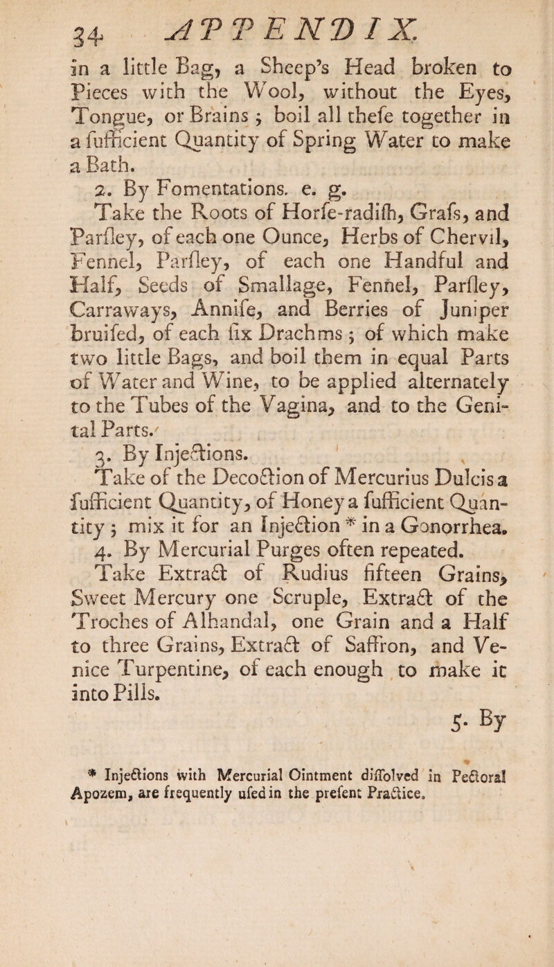 in a little Bag, a Sheep’s Head broken to Pieces with the Wool, without the Eyes, Tongue, or Brains ; boil all thefe together in a fufficient Quantity of Spring Water to make a Bath. 2. By Fomentations, e. g. Take the Roots of Horfe-radifh, Grafs, and Parfley, of each one Ounce, Herbs of Chervil, Fennel, Parfley, of each one Handful and Half, Seeds of Smallage, Fennel, Parfley, Carraways, Annife, and Berries of Juniper bruifed, of each fix Drachms; of which make two little Bags, and boil them in equal Parts of Water and Wine, to be applied alternately to the Tubes of the Vagina, and to the Geni“ tal Parts/ 3. By Injections. Take of the Decoftion of Mercurius Dulcis a fufficient Quantity, of Honey a fufficient Quan¬ tity 5 mix it for an InjeCiion * in a Gonorrhea. 4. By Mercurial Purges often repeated. Take ExtraCt of Rudius fifteen Grains, Sweet Mercury one Scruple, Extract of the Troches of Alhandal, one Grain and a Half to three Grains, Extraft of Saffron, and Ve¬ nice Turpentine, of each enough to make it into Pills. 5- By • Injections with Mercurial Ointment diffolved in Pedtoral Apozem, are frequently ufeain the prefent Practice,