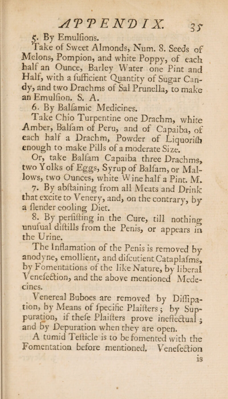 g. By Emulfions. Take of Sweet Almonds, Num. 8. Seeds of Melons, Pompion, and white Poppy, of each half an Ounce, Barley Water one Pint and Half, with a fufficient Quantity of Sugar Can¬ dy, and two Drachms of Sal Prunella, to make an Emulfion. S. A. 6. By Balfamic Medicines. Take Ohio Turpentine one Drachm, white Amber, Balfam of Peru, and of Capaiba, of each half a Drachm, Powder of Liquorifh enough to make Pills of a moderate Size. Or, take Ballam Capaiba three Drachms, two Yolks of Eggs, Syrup of Balfam, or Mal¬ lows, two Ounces, white Wine half a Pint. M. 7. By abffaining from all Meats and Drink that excite to Venery, and, on the contrary, by a flender cooling Diet. 8. By periifting in the Cure, till nothing unufual diffills from the Penis, or appears ia the Urine. The Inflamation of the Penis is removed by anodyne, emollient, and difcutientCataplafms, by Fomentations of the like Nature, by liberal Venefeftion, and the above mentioned Mede- cines. Venereal Buboes are removed by Diflipa- tion, by Means of fpecific Plaifters; by Sup¬ puration, if thefe Plailters prove ineffectual; and by Depuration when they are open. A tumid Teiiicle is to be fomented with the Fomentation before mentioned. Vrenefe£tion is