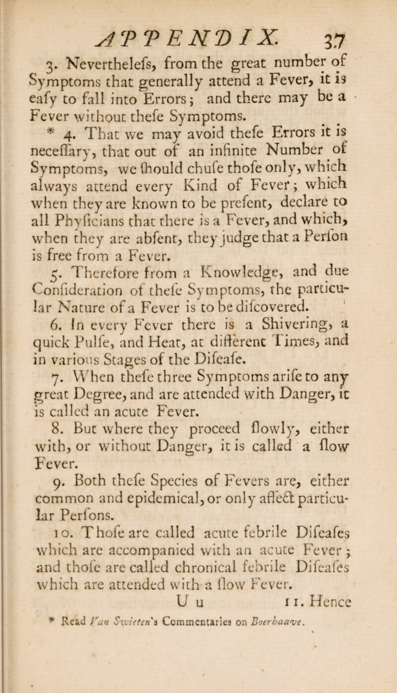 3. Neverthelefs, from the great number of Symptoms that generally attend a Fever, it is eafy to fall into Errors; and there may be a Fever without thefe Symptoms. * 4. That we may avoid thefe Errors it is neceffary, that out of an infinite Number of Symptoms, we (hould chule thofe only, which always attend every Kind of Fever; which when they are known to be prefent, declare to all Phyficians that there is a Fever, and which, when they are abfent, they judge that a Perfon is free from a Fever. 5. Therefore from a Knowledge, and due Confideration of thefe Symptoms, the particu¬ lar Nature of a Fever is to be dilcovered. 6. In every Fever there is a Shivering, a quick Pulfe, and Heat, at different l imes, and in various Stages of the Difeafe. 7. When thefe three Symptoms arife to any great Degree, and are attended with Danger, it is called an acute Fever. 8. But where they proceed flowly, either with, or without Danger, it is called a flow Fever. 9. Both thefe Species of Fevers are, either common and epidemical, or only afleft particu¬ lar Perions. 10. Thofe are called acute febrile Difeafes which are accompanied with an acute Fever ; and thofe are called chronical febrile Difeafes which are attended with a (low Fever. U u ii. Hence * Read Ean Szvietens Commentaries on Boerbaave.