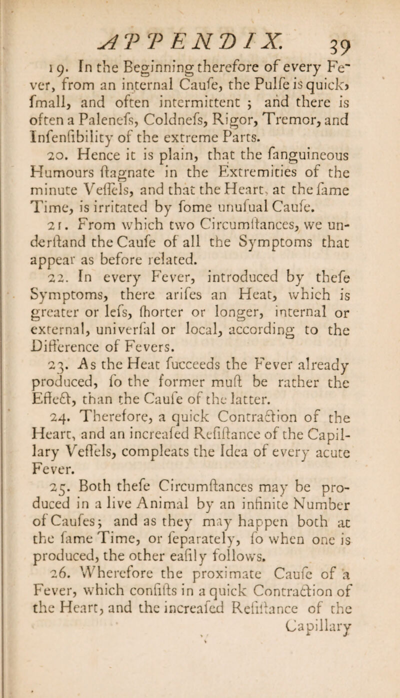 1 9. Tn the Beginning therefore of every Fe¬ ver, from an internal Caufe, the Pulfe is quick? fmall, and often intermittent ; and there is often a Palenefs, Coldnefs, Rigor, Tremor, and Infenfibility of the extreme Parts. 20. Hence it is plain, that the fanguineous Humours ftagnate in the Extremities of the minute Veflels, and that the Heart, at the fame Time, is irritated by fome unuiual Caufe. 2 r. From which two Circumitances, we un¬ derhand the Caufe of all the Symptoms that appear as before related. 22. In every Fever, introduced by thefe Symptoms, there arifes an Heat, which is greater or lefs, (horter or longer, internal or external, univerfal or local, according to the Difference of Fevers. 23. As the Heat fucceeds the Fever already produced, fo the former mud be rather the Effeft, than the Caufe of the latter. 24. Therefore, a quick Contraction of the Heart, and an increaled Refiftance of the Capil¬ lary Veflels, compleats the Idea of every acute Fever. 25. Both thefe Circumftances may be pro¬ duced in a live Animal by an infinite Number ofCaufes; and as they may happen both at the fame Time, or feparately, fo when one is produced, the other eafily follows. 26. Wherefore the proximate Caufe of a Fever, which confifts in a quick Contraction of the Heart, and the increaled Reiiflance of the Capillary