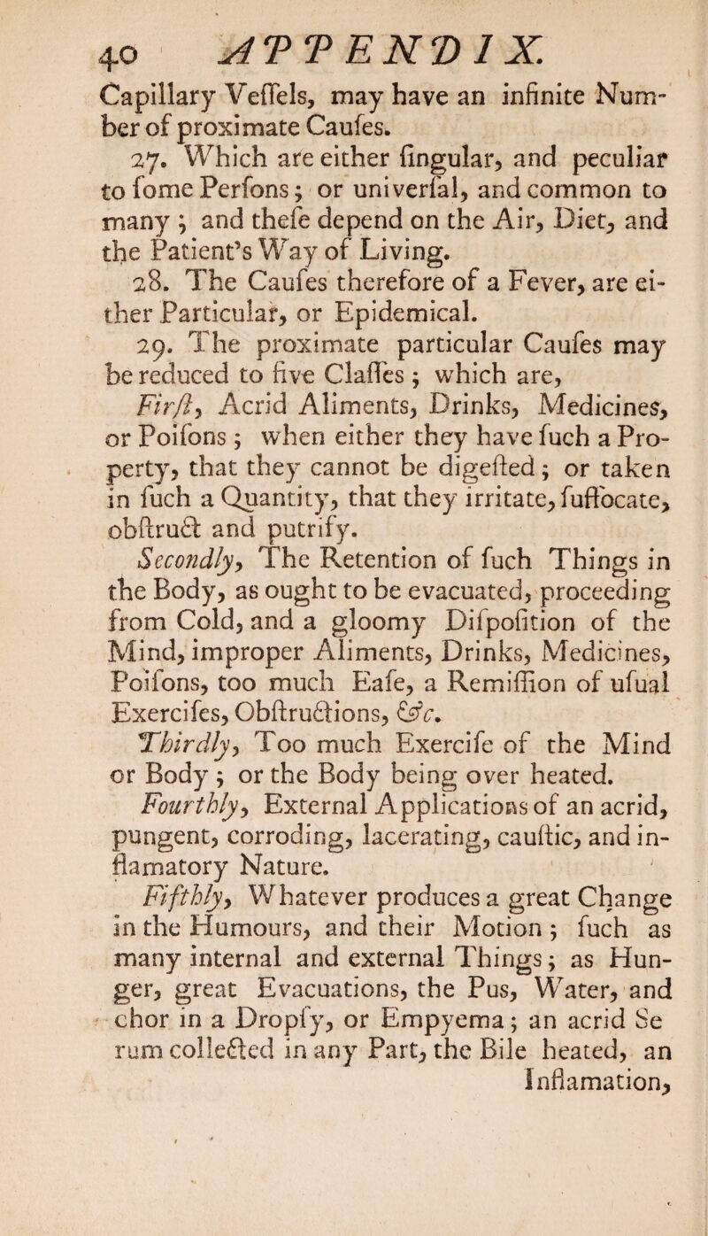 Capillary VefFels, may have an infinite Num¬ ber of proximate Caufes. 27. Which are either lingular, and peculiar to fome Perfons; or univerfal, and common to many \ and thefe depend on the Air, Diet, and the Patient’s Way of Living. 28. The Caufes therefore of a Fever, are ei¬ ther Particular, or Epidemical. 29. The proximate particular Caufes may be reduced to five ClaiTes ; which are, Firft, Acrid Aliments, Drinks, Medicines, or Poifons; when either they have fuch a Pro¬ perty, that they cannot be digefted; or taken in fuch a Quantity, that they irritate, fuftbcate, obftruft and putrify. Secondly, The Retention of fuch Things in the Body, as ought to be evacuated, proceeding from Cold, and a gloomy Difpofition of the Mind, improper Aliments, Drinks, Medicines, Poifons, too much Eafe, a Remiffion of ufual Exercifes, Obftruftions, 1Thirdly, Too much Exercife of the Mind or Body ; or the Body being over heated. Fourthly, External Applications of an acrid, pungent, corroding, lacerating, cauttic, and in- fiamatory Nature. Fifthlyy Whatever produces a great Change in the Humours, and their Motion ; fuch as many internal and external Things; as Hun¬ ger, great Evacuations, the Pus, Water, and chor in a Dropfy, or Empyema; an acrid Se rum collefted in any Part, the Bile heated, an Inflamation,