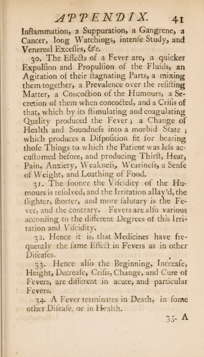 Inflammation, a Suppuration, a Gangrene, a Cancer, long Watchings, intenfe Study, and Venereal Exceffes, &amp;c. 30. The Efle&amp;s of a Fever are, a quicker Expulfion and Propuliion of the Fluids, an Agitation of their llagnating Parts, a mixing them together, a Prevalence over the refilling Matter, a Concoftion of the Humours, a Se¬ cretion of them when concocted, and a Criiis of that, w'hich by its liimulating and coagulating Quality produced the Fever ; a Change of Health and Soundnefs into a morbid State ; which produces a Difpofition fit for bearing thofe Things to which the Patient was lefs ac- cuftomed before, and producing Thirft, Heat, Pain, Anxiety, Weaknefs, Wearinefs, a Senfe of Weight, and Loathing of P'ood. 31. The fooner the Vifcidity of the Hu¬ mours is refolved, and the Irritation allay’d, the (lighter, (hotter, and more lalutary is the Fe¬ ver, and the contrary. Fevers are alfo various according to the different Degrees ot this Irri¬ tation and Vifcidity. 32. Hence it is, that Medicines have fre¬ quently the lame Eftcft in Fevers as in other Difeafes. , 33. Hence alio the Beginning, Increafe, Height, Decreafe, Crifis, Change, and Cure of Fevers, are different in acute, and particular Fevers. 34. A Fever terminates in Death, in fome other Difeafc, or in Health.