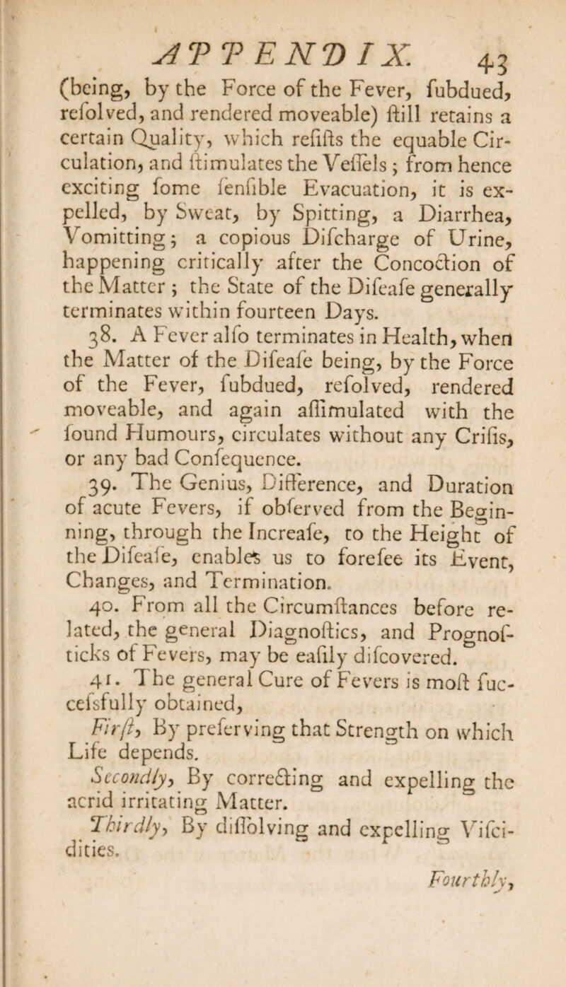 I ATT EK'D IX. 43 (being, by the Force of the Fever, fubdued, relolved, and rendered moveable) Hill retains a certain Quality, which refills the equable Cir¬ culation, and ftimulates the Vefiels ; from hence exciting fome lenfible Evacuation, it is ex¬ pelled, by Sweat, by Spitting, a Diarrhea, Vomitting; a copious Difcharge of Urine, happening critically after the Concoction of the Matter ; the State of the Difeafe generally terminates within fourteen Days. 38. A Fever alfo terminates in Health, when the Matter of the Difeafe being, by the Force of the Fever, fubdued, refolved, rendered moveable, and again aflimulated with the found Humours, circulates without any Crifis, or any bad Confequence. 39. The Genius, Difference, and Duration of acute Fevers, if obferved from the Begin¬ ning, through the Increafe, to the Height of the Difeafe, enables us to forefee its Event, Changes, and Termination. 40. From all the Circumftances before re¬ lated, the general Diagnoftics, and Prognof- ticks of Fevers, may be ealily difeovered. 41. The general Cure of Fevers is moil fuc- cefsfully obtained. Fir fly By preferving that Strength on which Life depends. Secondly, By corre&amp;ing and expelling the acrid irritating Matter. Thirdly-) By dillolvjng and expelling \ ifei- dities. Fourth Iv,