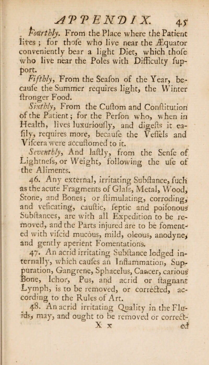ATT ENT) IX. 4y , fourthly. From the Place where the Patient lives ; for thofe who live near the iEquator conveniently bear a light Diet, which thofe who live near the Poles with Difficulty fup- port. Fifthly, From the Seafon of the Year, be- caufe the Summer requires light, the Winter ftronger Food. Sixthly, From the Cuftom and Conftitution of the Patient; for the Perfon who, when in Health, 1 ives luxurioufly, and digefts it ea- fily, requires more, becaufe the Veflels and Vifcera were accuftomed to it. ( Seventhly, And laftly, from the Senfe of Lightnefs, or W eight, following the uie of the Aliments. 46. Any external, irritating Subftance, fuch as the acute Fragments of Glafs, Metal, Wood, Stone, and Bones; or ftimulating, corroding,: and veficating, cauftic, feptic and poifonous' Subftances, are with all Expedition to be re¬ moved, and the Parts injured are to be foment-' ed with vifeid mucous, mild, oleous, anodyne* and gently aperient Fomentations. 47. An acrid irritating Subftance lodged in¬ ternally, which caufes an Inflammation, Sup¬ puration, Gangrene, Sphacelus, Career, carious Bone, Ichor, Pus, and acrid or ftagnant Lymph, is to be removed, or correfted, ac¬ cording to the Rules of Art. 48. An acrid irritating Quality in the Flu¬ ids* may, and ought to be removed or correft-