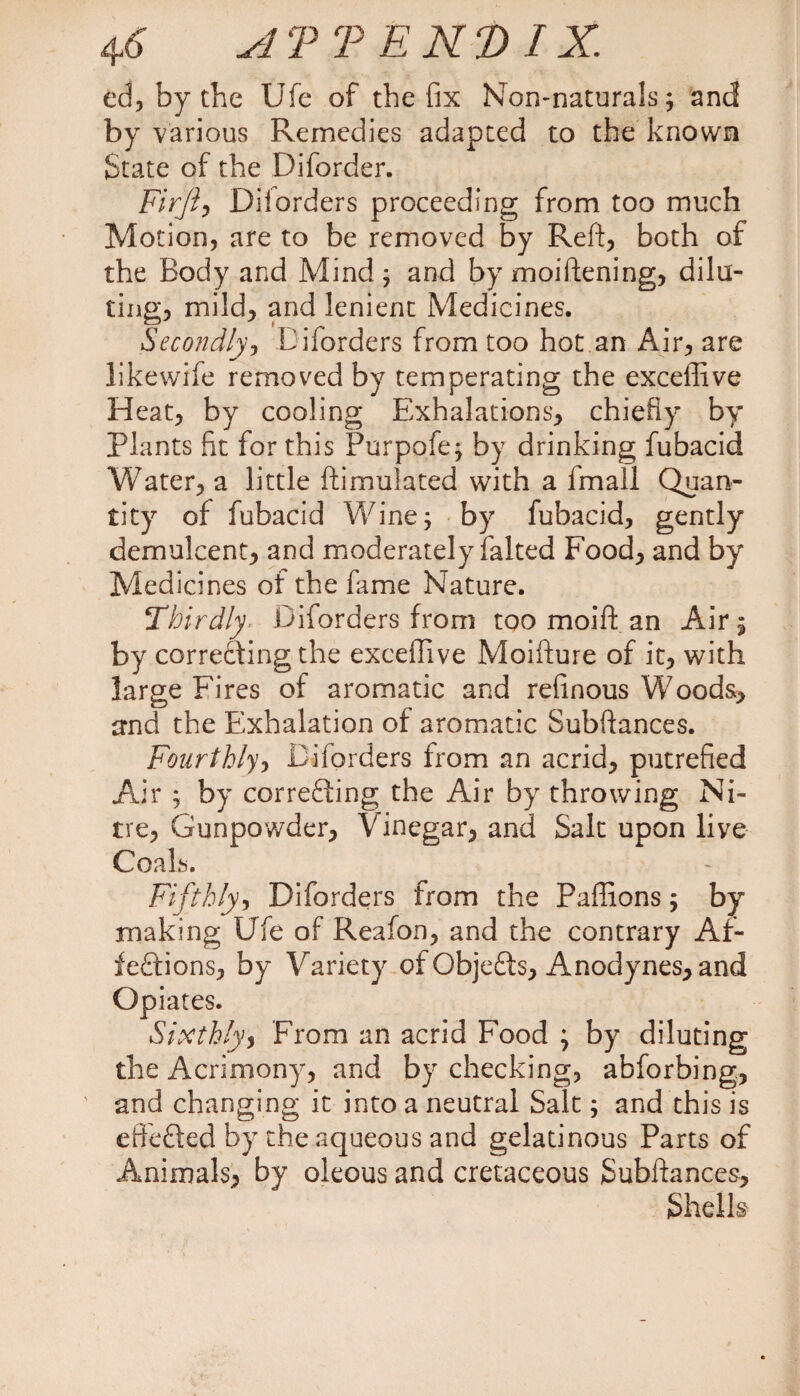 4<6 TEND IX. ed, by the Ufe of the fix Non-naturals; and by various Remedies adapted to the known State of the Diforder. Firjiy Diforders proceeding from too much Motion, are to be removed by Reft, both of the Body and Mind; and by moiftening, dilu¬ ting, mild, and lenient Medicines. Secondly, Diforders from too hot an Air, are likewife removed by temperating the exceffive Heat, by cooling Exhalations, chiefly by Plants fit for this Purpofe; by drinking fubacid Water, a little {Emulated with a fmall Quan¬ tity of fubacid Wine; by fubacid, gently demulcent, and moderately falted Food, and by Medicines of the fame Nature. Thirdly Diforders from too moift an Air 5 by correcting the exceffive Moifture of it, with large Fires of aromatic and refinous Woods, and the Exhalation of aromatic Subftances. Fourthly, Diforders from an acrid, putrefied Air ; by correcting the Air by throwing Ni¬ tre, Gunpowder, Vinegar, and Salt upon live Coals. Fifthly, Diforders from the Paffions; by making Ufe of Reafon, and the contrary Af¬ fections, by Variety of ObjeCts, Anodynes, and Opiates. Sixthly, From an acrid Food ; by diluting the Acrimony, and by checking, abforbing, and changing it into a neutral Salt; and this is eftbCted by the aqueous and gelatinous Parts of Animals, by oleous and cretaceous Subftances, Shells