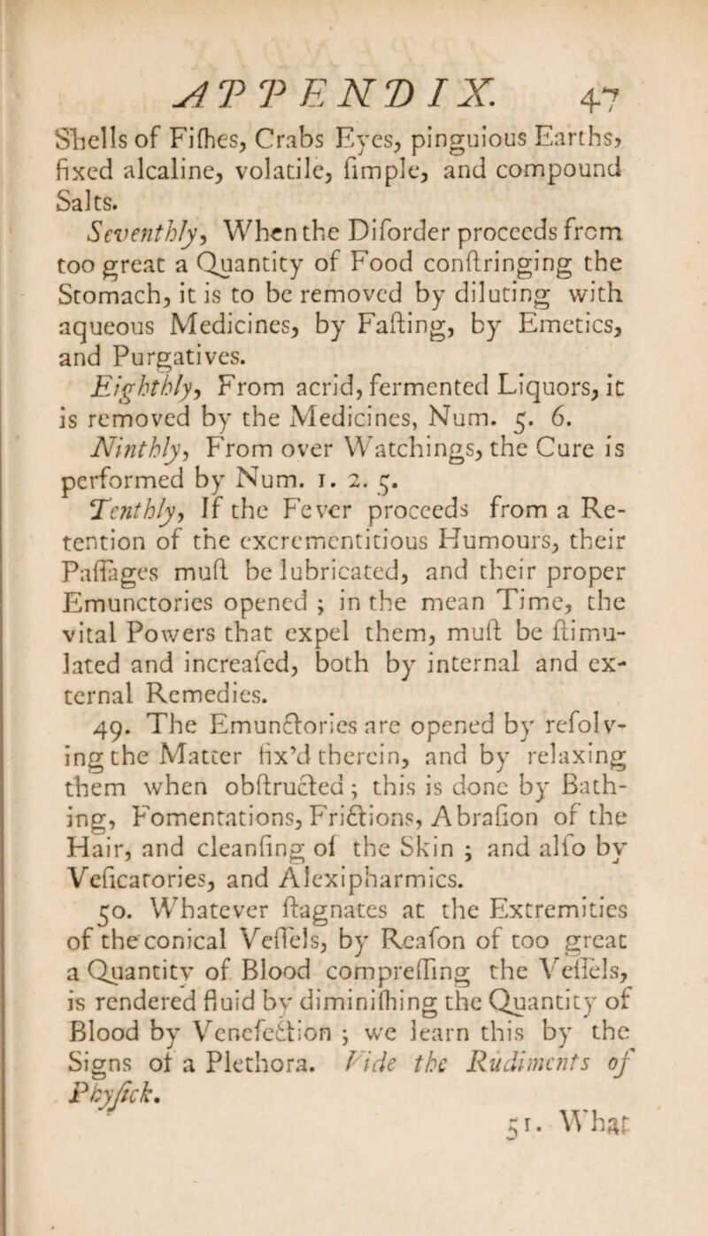Shells of Fifhes, Crabs Eyes, pinguious Earths, fixed alcaline, volatile, fimple, and compound Salts. Seventhly, When the Diforder proceeds from too great a Quantity of Food conftringing the Stomach, it is to be removed by diluting with aqueous Medicines, by Fafting, by Emetics, and Purgatives. Eighthly, From acrid, fermented Liquors, it is removed by the Medicines, Num. 5. 6. Ninthly, From over Watchings, the Cure is performed by Num. 1. 2. 5. Tenthly, If the Fever proceeds from a Re¬ tention of the cxcremcntitious Humours, their Paflages mud be lubricated, and their proper Emunctories opened ; in the mean Time, the vital Powers that expel them, muft be ftimu- lated and increafed, both by internal and ex¬ ternal Remedies. 49. The Emunctories are opened by refolv- ing the Matter fix’d therein, and by relaxing them when obftruefed; this is done by Bath¬ ing, Fomentations, Friftions, Abrafion of the Hair, and cleanfing of the Skin ; and alio by Veficarories, and Alexipharmics. 50. Whatever Magnates at the Extremities of the conical VdTels, by Rcafon of too great a Quantity of Blood comprefling the Veflels, is rendered fluid by diminiihing the Quantity of Blood by Vencfediion ; we learn this by the Signs of a Plethora. Fide the Rudiments of Pby/ick. 51. What