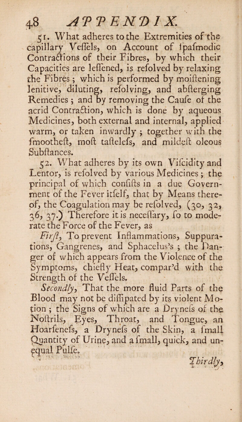 $i. What adheres to the Extremities of the capillary Veflels, on Account of Ipafmodic Contractions of their Fibres, by which their Capacities are lefiened, is refolved by relaxing the Fibres; which is performed by moiftening lenitive, diluting, refolving, and abfterging Remedies 5 and by removing the Caufe of the acrid Contraftion, which is done by aqueous Medicines, both external and internal, applied warm, or taken inwardly ; together with the fmootheft, moft taftelefs, and mildeft oleous Subftances. 52. What adheres by its own Vifcidity and Lentor, is refolved by various Medicines; the principal of which confifts in a due Govern¬ ment of the Fever itfelf, that by Means there¬ of, the Coagulation may be refolved, (30, 32, 36, 37.) Therefore it is neceftary, fo to mode¬ rate the Force of the Fever, as Firft, To prevent Inflammations, Suppura* tions. Gangrenes, and Sphacelus’s ; the Dan¬ ger of which appears from the Violence of the Symptoms, chiefly Heat, compar’d with the Strength of the Veflels. Secondly, That the more fluid Parts of the Blood may not be diffipated by its violent Mo¬ tion ; the Signs of which are a Drynefs of the Noftrils, Eyes, Throat, and Tongue, an Hoarfenefs, a Drynefs of the Skin, a fmalf Quantity of Urine, and a fmall, quick, and un¬ equal Pulfe.