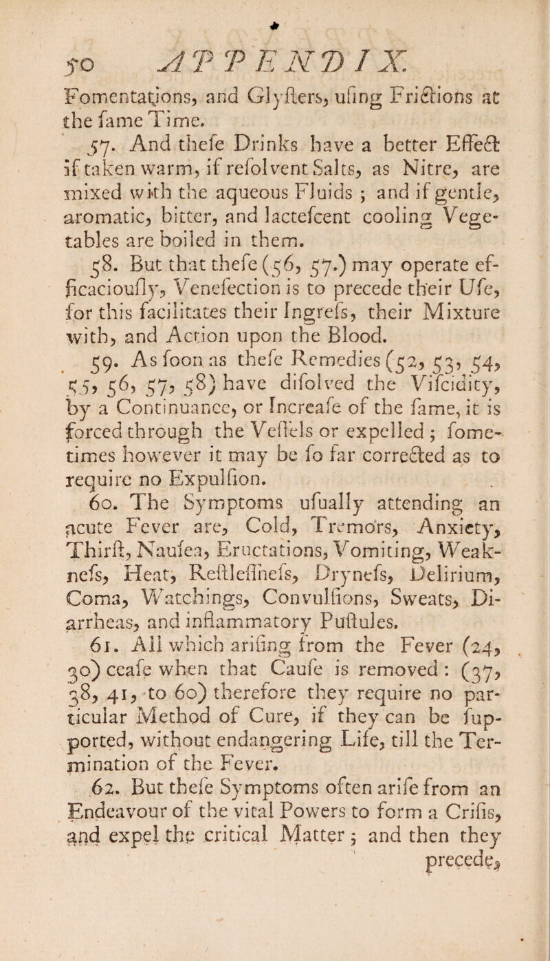 Fomentations, and Glyfters, ufmg Frictions at the fame Time. 57. And thefe Drinks have a better Effeft if taken warm, if refol vent Salts, as Nitre, are mixed with the aqueous Fluids ; and if gentle, aromatic, bitter, and lactefcent cooling Vege¬ tables are boiled in them. 58. But that thefe (56, 57.) may operate ef- ficacioufly, Venefection is to precede their Ufe, for this facilitates their Ingrefs, their Mixture with, and Action upon the Blood. 39. As foon as thefe Remedies (52, 53, 54, <5, 56, 57, 58) have difolved the Vifcidicy, by a Continuance, or Increafe of the fame, it is forced through the Vertels or expelled ; fome- times however it may be fo far corrected as to require no Expulfion. 60. The Symptoms ufually attending an acute Fever are, Cold, Tremors, Anxiety, Thirft,Naufea, Eructations, Vomiting, Weak- nefs, Heat, Reftleilnefs, Drynefs, Delirium, Coma, Watchings, Convullions, Sweats, Di¬ arrheas, and inflammatory Puftules, 61. All which anting from the Fever (24, 30) ceafe when that Caufe is removed : (37, 38, 41, to 60) therefore they require no par¬ ticular Method of Cure, if they can be fup- ported, without endangering Life, till the Ter¬ mination of the Fever. 62. But thefe Symptoms often arife from an Endeavour of the vital Powers to form a Crifis, arid expel the critical Matter; and then they