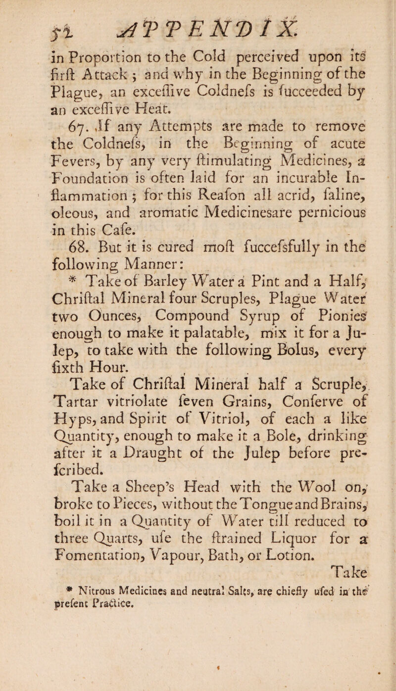In Proportion to the Cold perceived upon its firft Attack ; and why in the Beginning of the Plague, an exceiTive Coldnefs is fucceeded by an exceftiye Heat. 67. Jf any Attempts are made to remove the Coldnefs, in the Beginning of acute Fevers, by any very ftimulating Medicines, a Foundation is often laid for an incurable In¬ flammation ; for this Reafon all acrid, faline, oleous, and aromatic Medicinesafe pernicious in this Cafe. . 68. But it is cured mod fuccefsfully in the following Manner: * Take of Barley Water a Pint and a Half, Chriftal Mineral four Scruples, Plague Water two Ounces, Compound Syrup of Picnics enough to make it palatable, mix it for a ju¬ lep, to take with the following Bolus, every fixth Hour. Take of Chriftal Mineral half a Scruple, Tartar vitriolate feven Grains, Conferve of Hyps, and Spirit of Vitriol, of each a like Quantity, enough to make it a Bole, drinking after it a Draught of the Julep before pre¬ ferred. Take a Sheep’s Head with the Wool on, broke to Pieces, without the Tongue and Brains, boil it in a Quantity of Water till reduced to three Quarts, ule the ftrained Liquor for a Fomentation, Vapour, Bath, or Lotion. Take * Nitrous Medicines and neutral Salts, are chiefly ufed in the prefent Practice.