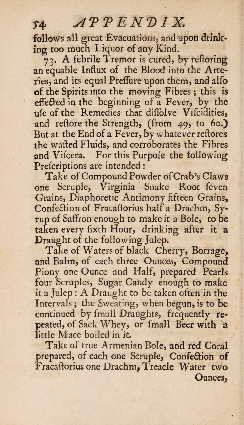 T4. A'PVEK'DlX, follows all great Evacuations, and upon drink* ing too much Liquor of any Kind. 73, A febrile Tremor is cured, by reftoring an equable Influx of the Blood into the Arte¬ ries, and its equal Preflure upon them, and alfo of the Spirits into the moving Fibres ; this is effe&amp;ed in the beginning of a Fever, by the ufe of the Remedies thac diffolve Vifcidities, and reftore the Strength, (from 49, to 60.) But at the End of a Fever, by whatever reftores the wafted Fluids, and corroborates the Fibres and Viicera. For this Purpofe the following Prefcriptions are intended: Take of Compound Powder of Crab’s Claws one Scruple, Virginia Snake Root feven Grains, Diaphoretic Antimony fifteen Grains, Confection of Fracaftorius half a Drachm, Sy¬ rup of Saffron enough to make it a Bole, to be taken every fixth Hour, drinking after it a Draught of the following Julep. Take of Waters of black Cherry, Borrage, and Balm, of each three Ounces, Compound Piony one Ounce and Half, prepared Pearls four Scruples, Sugar Candy enough to make it a Julep: A Draught to be taken often in the Intervals; the Sweating, when begun, is to be continued by fmall Draughts, frequently re- {)eated, of Sack Whey, or fmall Beer with a ittle Mace boiled in it. Take of true Armenian Bole, and red Coral prepared, of each one Scruple, Confe&amp;ion of Fracaftorius one Drachm, Treacle Water two Ounces,