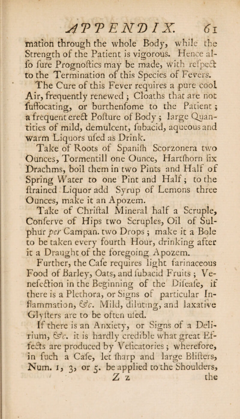 mation through the whole Body, while the Strength of the Patient is vigorous. Hence al- fo fure Prognoftics may be made, with refpeft to the Termination of this Species of Fevers. The Cure of this Fever requires a pure cool Air, frequently renewed ; Cloaths that are not fuffocating, or burthenfome to the Patient ; a frequent ere£t Pofiure of Body ; large Quan¬ tities of mild, demulcent, fubacid, aqueous and warm Liquors ufed as Drink. Take of Roots of Spanifh Scorzonera two Ounces, Tormentill one Ounce, Hartfhorn fix Drachms, boil them in two Pints and Half of Spring Water to one Pint and Half; to the ftrained Liquor add Syrup of Lemons three Ounces, make it an Apozem. Take of Chriftal Mineral half a Scruple, Conferve of Hips two Scruples, Oil of Sul¬ phur/w Campan. two Drops ; make it a Bole to be taken every fourth Hour, drinking after it a Draught of the foregoing Apozem. Further, the Cafe requires light farinaceous Food of Barley, Oats, and lubacid Fruits ; Ve- nefeftion in the Beginning of the Difeafe, if there is a Plethora, or Signs or particular In¬ flammation, &amp;c. Mild, diluting, and laxative Glyfters are to be often uled. If there is an Anxiety, or Signs of a Deli¬ rium, &amp;c, it is hardly credible what great Ef¬ fects are produced by Velicatories; wherefore, in fuch a Cafe, let fharp and large Blifters, Num. i, 3, or 3. be applied co the Shoulders, Z z the