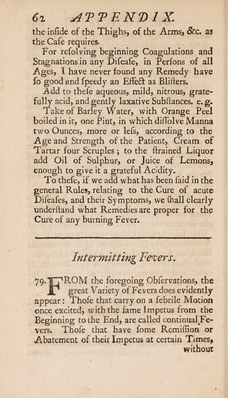 the infide of the Thighs, of the Arms, &c. as the Cafe requires. For refolving beginning Coagulations and Stagnations in any Difeafe, in Perfons of all Ages, I have never found any Remedy have fo good and fpeedy an Effeft as Rlifters. Add to thefe aqueous, mild, nitrous, grate¬ fully acid, and gently laxative Subftances. e. g. Take of Barley Water, with Orange Peel boiled in it, one Pint, in which difToIve Manna two Ounces, more or lefs, according to the Age and Strength of the Patient, Cream of Tartar four Scruples; to the {trained Liquor add Oil of Sulphur, or Juice of Lemons, enough to give it a grateful Acidity. To thefe, if we add what has been faid in the general Rules, relating to the Cure of acute Lifeafes, and their Symptoms, we (hall clearly underhand what Remedies are proper for the Cure of any burning Fever. . mm —ifinjMHiw ■ I mm ■— ■■ i i i - i■ iiiitimiw■ p ———rt—i———p* Intermitting Fevers. 79.I ROM the foregoing Observations, the jf/ great Variety of Fe vers does evidently appear: Thofe that carry on a febrile Motion once excited, with the fame Impetus from the Beginning to the End, are called continualaFe- vers. Thofe that have fome Remiffion or Abatement of their Impetus at certain Times, without