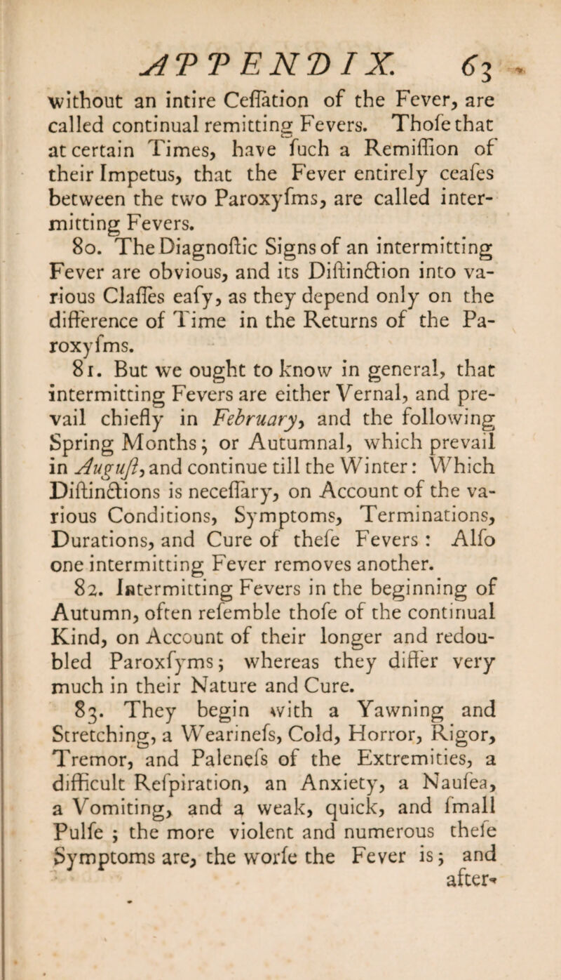 without an intire Ceflation of the Fever, are called continual remitting Fevers. Thole that at certain Times, have fuch a Remiflion of their Impetus, that the Fever entirely ceafes between the two Paroxyfms, are called inter¬ mitting Fevers. 80. The Diagnoftic Signs of an intermitting Fever are obvious, and its Diftinftion into va¬ rious Clafles eafy, as they depend only on the difference of Time in the Returns of the Pa¬ roxyfms. 81. But we ought to know in general, that intermitting Fevers are either Vernal, and pre¬ vail chiefly in February, and the following Spring Months} or Autumnal, which prevail in Augufl) and continue till the Winter: Which Diftinftions is neceflary, on Account of the va¬ rious Conditions, Symptoms, Terminations, Durations, and Cure of thefe Fevers : Alfo one intermitting Fever removes another. 82. Intermitting Fevers in the beginning of Autumn, often refemble thofe of the continual Kind, on Account of their longer and redou¬ bled Paroxfyms; whereas they differ very much in their Nature and Cure. 83. They begin with a Yawning and Stretching, a Wearinefs, Cold, Horror, Rigor, Tremor, and Palenefs of the Extremities, a difficult Refpiration, an Anxiety, a Naufea, a Vomiting, and a weak, quick, and lmall Pulfe ; the more violent and numerous thele Symptoms are, the w'orfe the Fever is; and after*