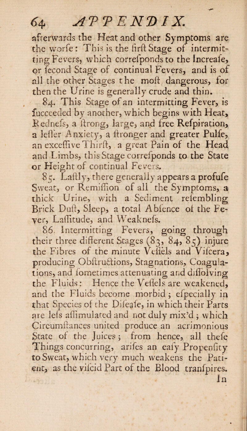 <4 ATTEKVIX. afterwards the Heat and other Symptoms are the worfe: This is the firft Stage of intermit¬ ting Fevers* which correfponds to the Increale, or fecond Stage of continual Fevers, and is of all the other Stages the moft dangerous, for then the Urine is generally crude and thin. 84. This Stage of an intermitting Fever, is fucceeded by another, which begins with Heat, Rednefs, a ftrong, large, and free Refpiration, a lefler Anxiety, a ftronger and greater Pulfc, an exceffive Thirft, a great Pain of the Head and Limbs, this Stage correfponds to the State or Height of continual Fevers. 85. Lafily, there generally appears a profufe Sweat, or Remiffion of all the Symptoms, a thick Urine, with a Sediment relembling Brick Duff, Sleep, a total Abience of the Fe¬ ver, Laflitude, and Weakness. 86. Intermitting Fevers, going through their three different Stages (83, 84, 85) injure the Fibres of the minute Veflels and Vifcera, producing Obflrudions, Stagnations, Coagula¬ tions, and fometimes attenuating and diflolving the Fluids: Hence the Veflels are weakened, and the Fluids become morbid ; Specially in that Species of the Diieafe, in which their Parts are lefs affimulated and not duly mix’d j which Circumftances united produce an acrimonious State of the Juices; from hence, all thefe Things concurring, arifes an eafy Propenfity to Sweat, which very much weakens the Pati¬ ent, as the vifcid Part of the Blood tranfpires.
