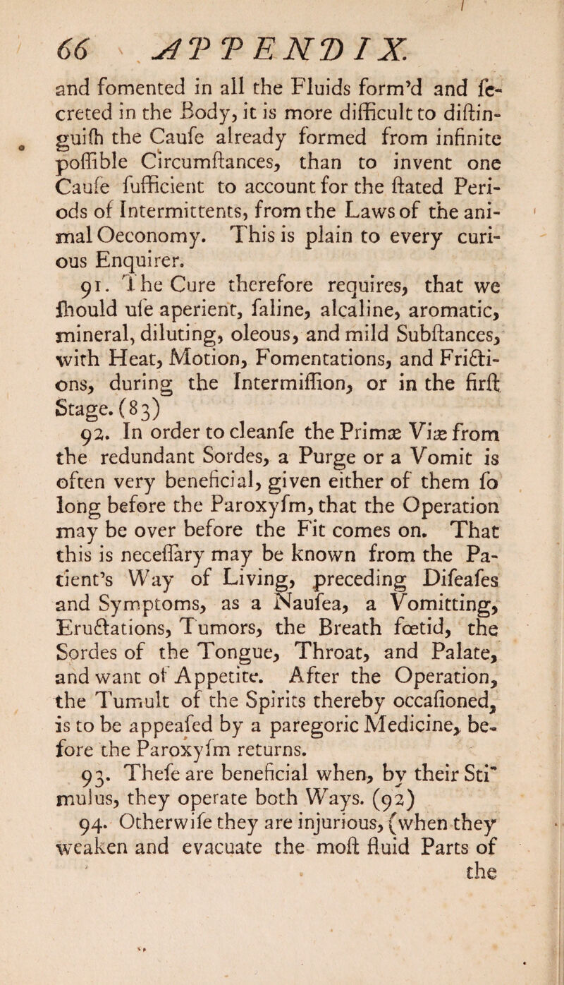 / 66 ' NT TEND IX. and fomented in all the Fluids form’d and fc- creted in the Body, it is more difficult to diftin- guifh the Caufe already formed from infinite poffible Circumftances, than to invent one Caufe fufficient to account for the flated Peri¬ ods of Intermittents, from the Laws of the ani¬ mal Oeeonomy. This is plain to every curi¬ ous Enquirer. 91. The Cure therefore requires, that we fhould ufe aperient, faline, alcaline, aromatic, mineral, diluting, oleous, and mild Subftances, with Heat, Motion, Fomentations, and Fricti¬ ons, during the Intermiffion, or in the firft Stage. (83) 92. In order to cleanfe the Primx V\x from the redundant Sordes, a Purge or a Vomit is often very beneficial, given either of them fo long before the Paroxyfm, that the Operation may be over before the Fit comes on. That this is neceflary may be known from the Pa¬ tient’s Way of Living, preceding Difeafes and Symptoms, as a Naufea, a Vomitting, Eruftations, Tumors, the Breath foetid, the Sordes of the Tongue, Throat, and Palate, and want of Appetite. After the Operation, the Tumult of the Spirits thereby occafioned, is to be appeafed by a paregoric Medicine,, be¬ fore the Paroxyfm returns. 93. Thefeare beneficial when, by their Sti mulus, they operate both Ways. (92) 94. Other wife they are injurious, (when they weaken and evacuate the molt fluid Parts of • the