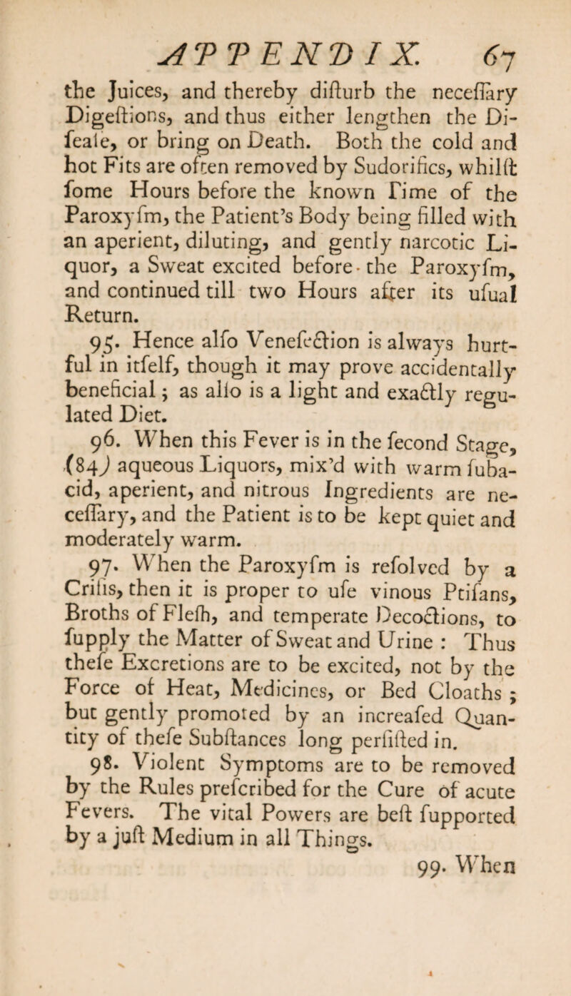 the Juices, and thereby difturb the neceflary Digeftions, and thus either lengthen the Di- feale, or bring on Death. Both the cold and hot Fits are often removed by Sudorifics, whilft fome Hours before the known Time of the Paroxyfm, the Patient’s Body being filled with an aperient, diluting, and gently narcotic Li¬ quor, a Sweat excited before-the Paroxyfm, and continued till two Hours after its ufual Return. 95. Hence alfo Venefe&ion is always hurt- ful in itfelf, though it may prove accidentally beneficial; as alio is a light and exactly regu¬ lated Diet. 96. When this Fever is in the fecond Stage, aqueous Liquors, mix’d with warm fuba- cid, aperient, and nitrous Ingredients are ne- ceftary, and the Patient is to be kept quiet and moderately warm. 97. When the Paroxyfm is refolved by a Crilis, then it is proper to ufe vinous Ptifans, Broths of Flefh, and temperate Decoclions, to fupply the Matter of Sweat and Urine : Thus thefe Excretions are to be excited, not by the Force of Heat, Medicines, or Bed Cloaths ; but gently promoted by an increafed Quan¬ tity of thefe Subftances long perfifted in. 98. Violent Symptoms are to be removed by the Rules prelcribed for the Cure of acute Fevers. The vital Powers are beft fupported by a juft Medium in all Things. 99. When