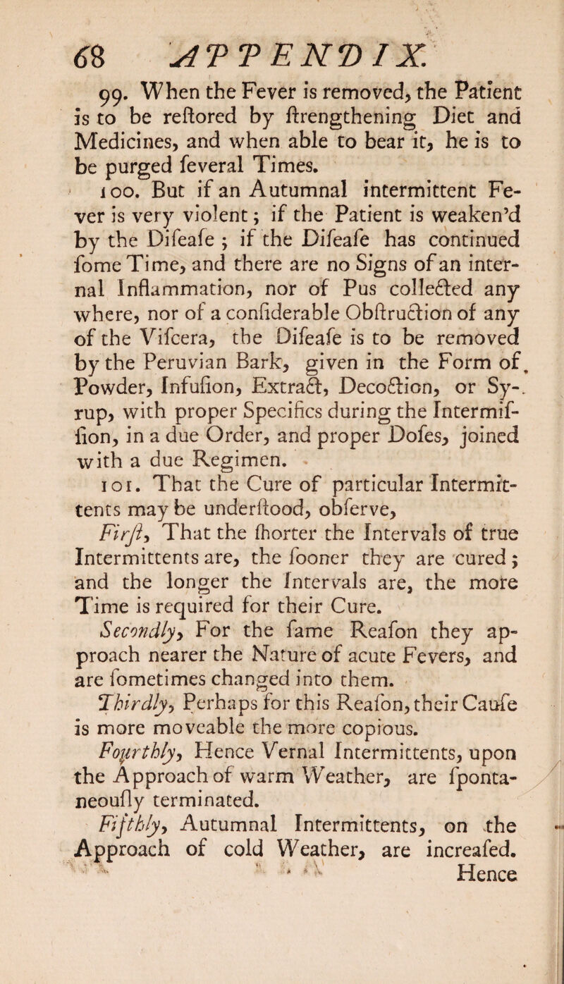 99. When the Fever is removed, the Patient Is to be reftored by ftrengthening Diet and Medicines, and when able to bear it, he is to be purged feveral Times, 100. But if an Autumnal intermittent Fe¬ ver is very violent; if the Patient is weaken’d by the Difeafe ; if the Di/eafe has continued fomeTime, and there are no Signs of an inter¬ nal Inflammation, nor of Pus collected any where, nor of a confiderable Obftruclion of any of the Vifcera, the Difeafe is to be removed by the Peruvian Bark, given in the Form of. Powder, Infufion, Extraft, Decoftion, or Sy-. rup, with proper Specifics during the Intermif- fion, in a due Order, and proper Dofes, joined with a due Regimen. 101. That the Cure of particular Intermit- tents may be underftood, obferve, Firji, That the fhorter the Intervals of true Intermittents are, the fooner they are cured; and the longer the Intervals are, the more Time is required for their Cure. Secondly, For the fame Reafon they ap¬ proach nearer the Nature of acute Fevers, and are fometimes changed into them. ‘Thirdly, Perhaps for this Reafon, their Caufe is more moveable the more copious. Fourthly, Hence Vernal Intermittents, upon the Approach of warm Weather, are fponta- ueoufly terminated. Fifthly, Autumnal Intermittents, on the Approach of cold Weather, are increafed. *1 , TT * * Hence