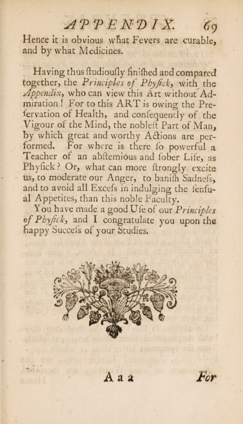 Hence it is obvious what Fevers are curable, and by what Medicines. Having thus ftudioufly finished and compared together, the Principles of Phyfick, with the Appendix, who can view this Art without Ad¬ miration ! For to this ART is owing the Pre¬ servation of Health, and confequently of the Vigour of the Mind, the nobleft Part of Man, by which great and worthy Aftions are per¬ formed. For where is there fo powerful a Teacher of an abftemious and fober Life, as Phyfick? Or, what can more flrongly excite us, to moderate our Anger, to banifh Sadnefs, and to avoid all Excefs in indulging the fenfu- al Appetites, than this noble Faculty. Y ou have made a good Ufe of our Principles of Phyfick, and I congratulate you upon the happy Succels of your Studies. For A a a