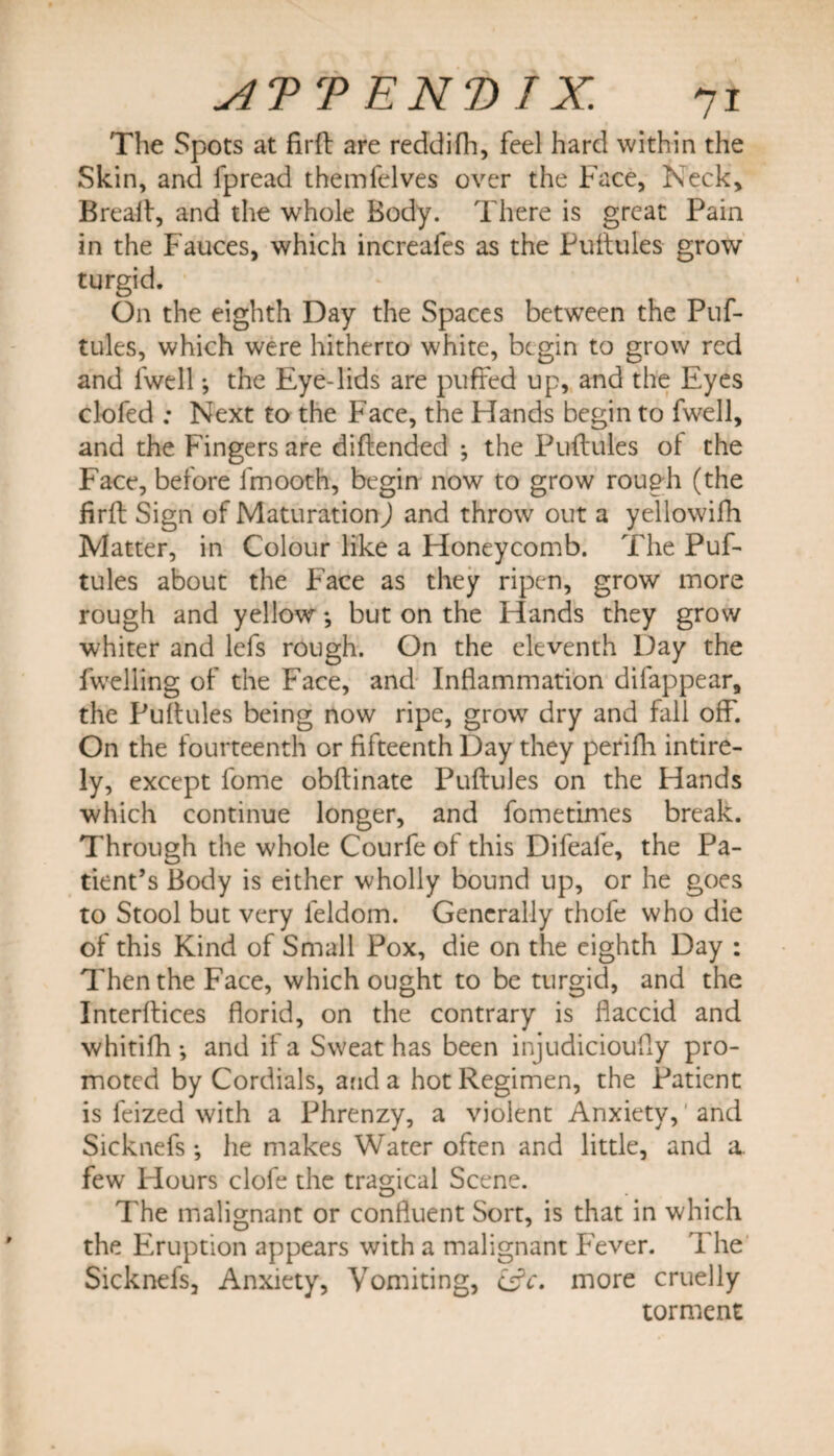 The Spots at firft are reddifh, feel hard within the Skin, and fpread themfelves over the Face, Keck, Breafl;, and the whole Body. There is great Pain in the Fauces, which increafes as the Puftules grow turgid. On the eighth Day the Spaces between the Puf¬ tules, which were hitherto white, begin to grow red and fwell; the Eye-lids are puffed up, and the Eyes clofed ; Next to the Face, the Hands begin to fwell, and the Fingers are diftended ; the Puftules of the Face, before fmooth, begin now to grow rough (the firft Sign of Maturation) and throw out a yellowifh Matter, in Colour like a Honeycomb. The Puf¬ tules about the Face as they ripen, grow more rough and yellow; but on the Hands they grow whiter and lefs rough. On the eleventh Day the fwelling of the Face, and Inflammation difappear, the Puftules being now ripe, growr dry and fall off. On the fourteenth or fifteenth Day they perifh intire- ly, except fome obftinate Puftules on the Hands which continue longer, and fometimes break. Through the whole Courfe of this Difeafe, the Pa¬ tient’s Body is either wholly bound up, or he goes to Stool but very feldom. Generally thofe who die of this Kind of Small Pox, die on the eighth Day : Then the Face, which ought to be turgid, and the Interfaces florid, on the contrary is flaccid and whitifh •, and if a Sweat has been injudicioufly pro¬ moted by Cordials, and a hot Regimen, the Patient is feized with a Phrenzy, a violent Anxiety, and Sicknefs; he makes Water often and little, and a. few Hours clofe the tragical Scene. The malignant or confluent Sort, is that in which the Eruption appears with a malignant Fever. The Sicknefs, Anxiety, Vomiting, csV. more cruelly torment