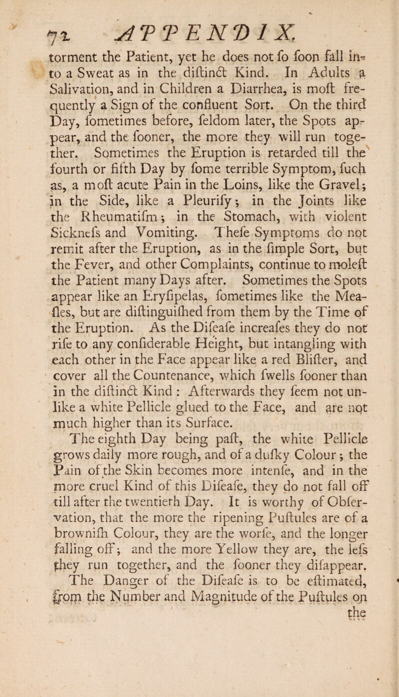 torment the Patient, yet he does not fo foon fall in** to a Sweat as in the diftindt Kind. In Adults & Salivation, and in Children a Diarrhea, is moll fre¬ quently a Sign of the confluent Sort. On the third Day, fometimes before, feldom later, the Spots ap¬ pear, and the fooner, the more they will run toge¬ ther. Sometimes the Eruption is retarded till the fourth or fifth Day by fome terrible Symptom, fuch as, a molt acute Pain in the Loins, like the Gravel; in the Side, like a Pleurify •, in the joints like the Rheumatifm; in the Stomach, with violent Sickntfs and Vomiting. Thefe Symptoms do not remit after the Eruption, as in the Ample Sort, but the Fever, and other Complaints, continue to moleft the Patient many Days after. Sometimes the Spots appear like an Eryfipelas, fometimes like the Mea¬ lies, but are diftinguilhed from them by the Time of the Eruption. As the Difeafe increafes they do not rife to any confiderable Height, but intangling with each other in the Face appear like a red Bliller, and cover all the Countenance, which fwells fooner than in the diftindl Kind : Afterwards they feem not un¬ like a white Pellicle glued to the Face, and ^re not much higher than its Surface. The eighth Day being pall, the white Pellicle grows daily more rough, and of a dufky Colour ; the Pain of the Skin becomes more intenfe, and in the more cruel Kind of this Difeafe, they do not fall off* till after the twentieth Day. It is worthy of Obfer- vation, that the more the ripening Puftules are of a brownifh Colour, they are the worle, and the longer falling off*; and the more Yellow they are, the lefs fihey run together, and the fooner they difappear. The Danger of the Difeafe is to be effimated, §pm the Number and Magnitude of the Puffules oji the